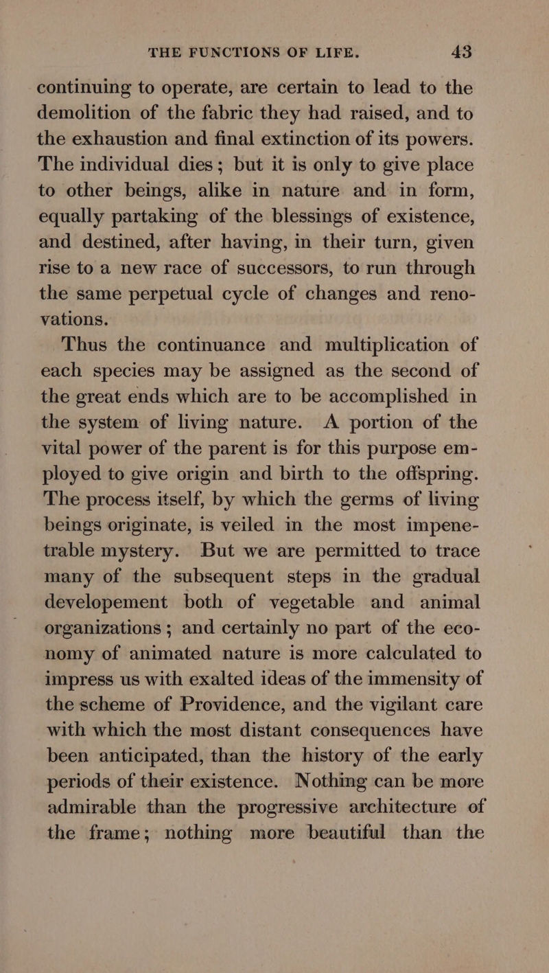 continuing to operate, are certain to lead to the demolition of the fabric they had raised, and to the exhaustion and final extinction of its powers. The individual dies; but it is only to give place to other beings, alike in nature and in form, equally partaking of the blessings of existence, and destined, after having, in their turn, given rise to a new race of successors, to run through the same perpetual cycle of changes and reno- vations. Thus the continuance and multiplication of each species may be assigned as the second of the great ends which are to be accomplished in the system of living nature. A portion of the vital power of the parent is for this purpose em- ployed to give origin and birth to the offspring. The process itself, by which the germs of living beings originate, is veiled in the most impene- trable mystery. But we are permitted to trace many of the subsequent steps in the gradual developement both of vegetable and animal organizations ; and certainly no part of the eco- nomy of animated nature is more calculated to impress us with exalted ideas of the immensity of the scheme of Providence, and the vigilant care with which the most distant consequences have been anticipated, than the history of the early periods of their existence. Nothing can be more admirable than the progressive architecture of the frame; nothing more beautiful than the