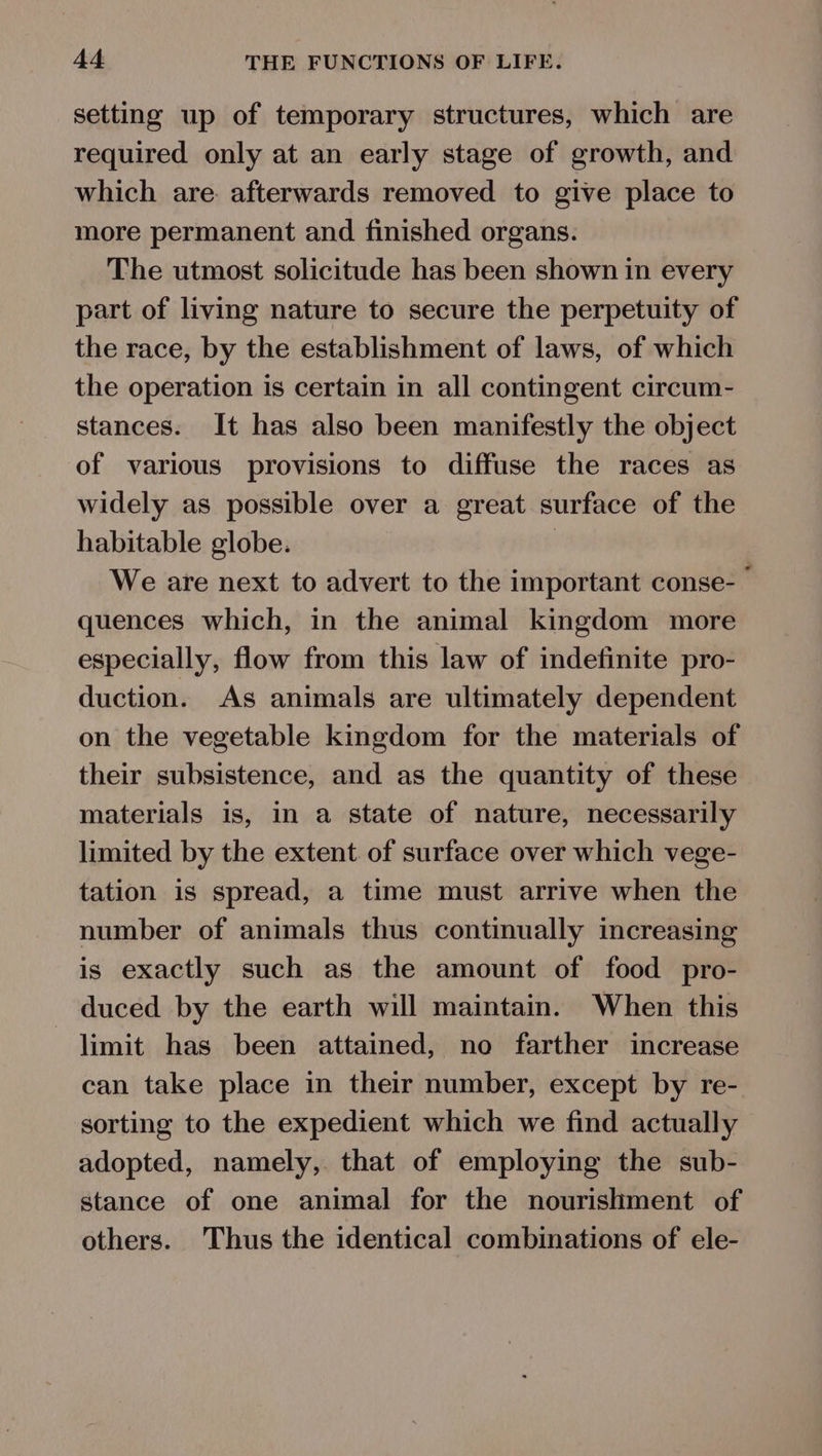 setting up of temporary structures, which are required only at an early stage of growth, and which are. afterwards removed to give place to more permanent and finished organs. The utmost solicitude has been shown in every part of living nature to secure the perpetuity of the race, by the establishment of laws, of which the operation is certain in all contingent circum- stances. It has also been manifestly the object of various provisions to diffuse the races as widely as possible over a great surface of the habitable globe. We are next to advert to the important conse- quences which, in the animal kingdom more especially, flow from this law of indefinite pro- duction. As animals are ultimately dependent on the vegetable kingdom for the materials of their subsistence, and as the quantity of these materials is, in a state of nature, necessarily limited by the extent of surface over which vege- tation is spread, a time must arrive when the number of animals thus continually increasing is exactly such as the amount of food pro- duced by the earth will maintain. When this limit has been attained, no farther increase can take place in their number, except by re- sorting to the expedient which we find actually adopted, namely, that of employing the sub- stance of one animal for the nourishment of others. Thus the identical combinations of ele-