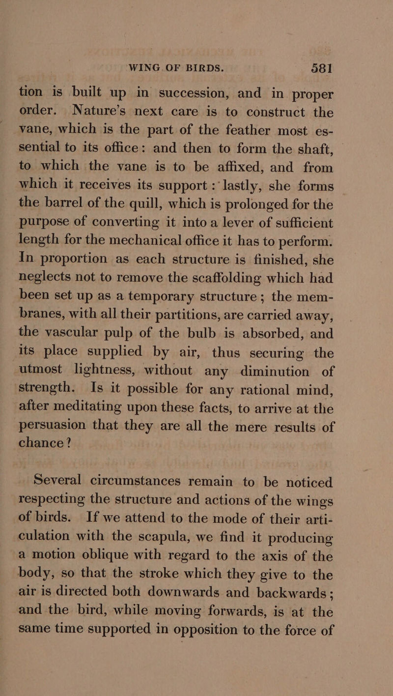 tion is built up in succession, and in proper order. Nature’s next care is to construct the vane, which is the part of the feather most es- sential to its office: and then to form the shaft, — to which the vane is to be affixed, and from which it receives its support : ‘lastly, she forms the barrel of the quill, which is prolonged for the purpose of converting it into a lever of sufficient length for the mechanical office it has to perform. In proportion as each structure is finished, she neglects not to remove the scaffolding which had been set up as a temporary structure; the mem- branes, with all their partitions, are carried away, the vascular pulp of the bulb is absorbed, and its place supplied by air, thus securing the utmost lightness, without any diminution of strength. Is it possible for any rational mind, after meditating upon these facts, to arrive at the persuasion that they are all the mere results of chance? | Several circumstances remain to be noticed respecting the structure and actions of the wings of birds. If we attend to the mode of their arti- culation with the scapula, we find it producing a motion oblique with regard to the axis of the body, so that the stroke which they give to the air is directed both downwards and backwards; and the bird, while moving forwards, is at the same time supported in opposition to the force of
