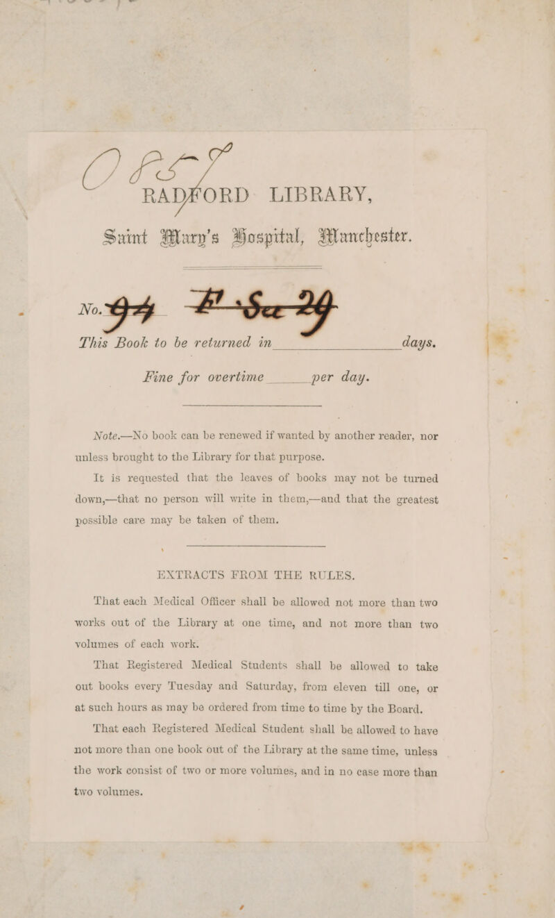 FS RADFORD: LIBRARY, Saint Mary's Hospital, Manchester. No. This Book to be returned in days. Fine for overtime per day. Note.—No book can be renewed if wanted by another reader, nor unless brought to the Library for that purpose. It is requested that the leaves of books may not be turned down,—that no person will write in them,—and that the greatest possible care may be taken of them. EXTRACTS FROM THE RULES. That each Medical Officer shall be allowed not more than two works out of the Library at one time, and not more than two volumes of each work. That Registered Medical Students shall be allowed to take out books every Tuesday and Saturday, from eleven till one, or at such hours as may be ordered from time to time by the Board. That each Registered Medical Student shall be allowed to have not more than one book out of the Library at the same time, unless the work consist of two or more volumes, and in no case more than two volumes.