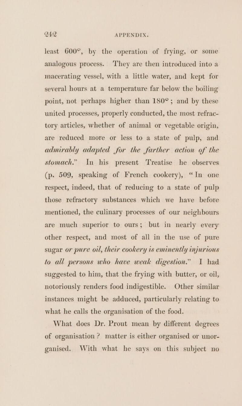 least 600°, by the operation of frying, or some analogous process. ‘They are then introduced into a macerating vessel, with a little water, and kept for several hours at a temperature far below the boiling point, not perhaps higher than 180°; and by these united processes, properly conducted, the most refrac- tory articles, whether of animal or vegetable origin, are reduced more or less to a state of pulp, and admirably adapted for the farther action of the stomach.” In his present Treatise he observes (p. 509, speaking of French cookery), “In one respect, indeed, that of reducing to a state of pulp those refractory substances which we have before mentioned, the culinary processes of our neighbours are much superior to ours; but in nearly every other respect, and most of all in the use of pure sugar or pure oil, their cookery 1s eminently injurious to all persons who have weak digestion.” I had suggested to him, that the frying with butter, or oil, notoriously renders food indigestible. Other similar instances might be adduced, particularly relating to what he calls the organisation of the food. What does Dr. Prout mean by different degrees of organisation ? matter is either organised or unor- ganised. With what he says on this subject no