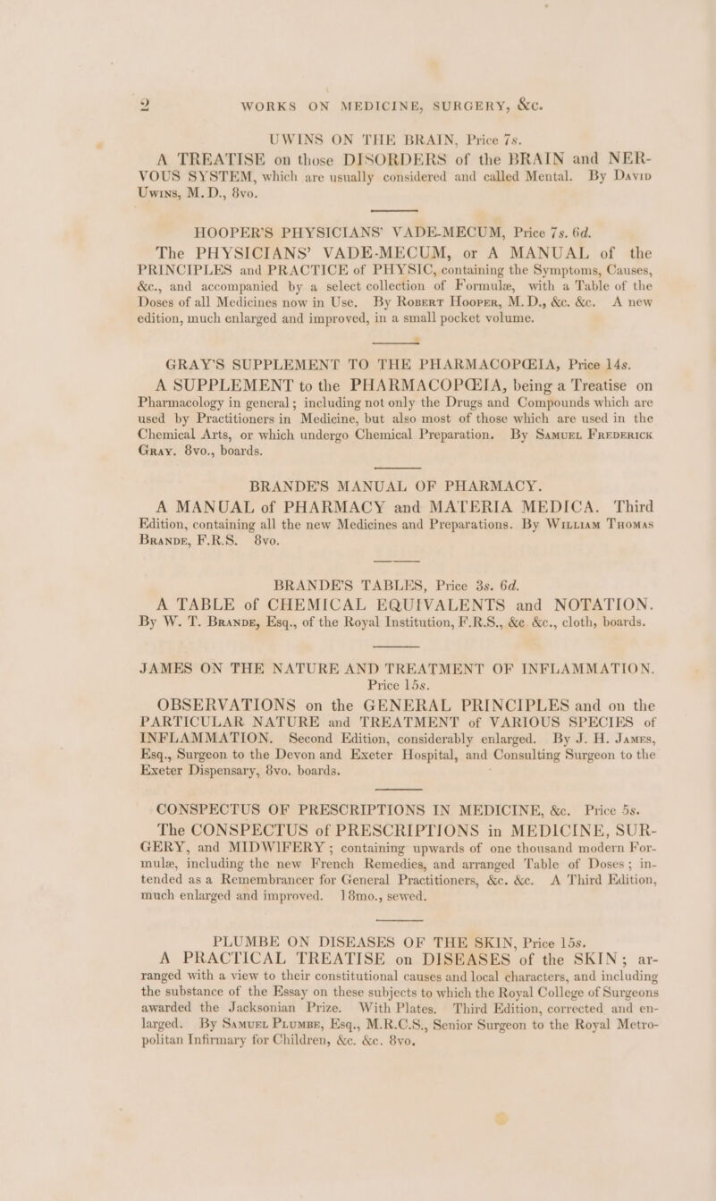 2 WORKS ON MEDICINE, SURGERY, &amp;c. UWINS ON THE BRAIN, Price 7s. A TREATISE on those DISORDERS of the BRAIN and NER- VOUS SYSTEM, which are usually considered and called Mental. By Davin Uwins, M.D., 8vo. HOOPER’S PHYSICIANS’ VADE-MECUM, Price 7s. 6d. The PHYSICIANS’ VADE-MECUM, or A MANUAL of the PRINCIPLES and PRACTICE of PHYSIC, containing the Symptoms, Causes, &amp;c., and accompanied by a select collection of Formule, with a Table of the Doses of all Medicines now in Use. By Rosert Hooper, M.D., &amp;. &amp;c. A new edition, much enlarged and improved, in a small pocket volume. GRAY’S SUPPLEMENT TO THE PHARMACOP@GIA, Price 14s. A SUPPLEMENT to the PHARMACOP(EIA, being a Treatise on Pharmacology in general; including not only the Drugs and Compounds which are used by Practitioners in Medicine, but also most of those which are used in the Chemical Arts, or which undergo Chemical Preparation, By Samurt FrRepERIcK Gray. 8vo., boards. BRANDE’S MANUAL OF PHARMACY. A MANUAL of PHARMACY and MATERIA MEDICA. Third Edition, containing all the new Medicines and Preparations. By Wimiam THomas Branpg, F.R.S. 8vo. BRANDE’S TABLES, Price 3s. 6d. A TABLE of CHEMICAL EQUIVALENTS and NOTATION. By W. T. Branpe, Esq., of the Royal Institution, F.R.S., &amp;e. &amp;c., cloth, boards. JAMES ON THE NATURE AND TREATMENT OF INFLAMMATION. Price 15s. OBSERVATIONS on the GENERAL PRINCIPLES and on the PARTICULAR NATURE and TREATMENT of VARIOUS SPECIES of INFLAMMATION. Second Edition, considerably enlarged. By J. H. James, Ksq., Surgeon to the Devon and Exeter Hospital, and ‘Consulting Surgeon to the Exeter Dispensary, 8vo. boards. CONSPECTUS OF PRESCRIPTIONS IN MEDICINE, &amp;c. Price 5s. The CONSPECTUS of PRESCRIPTIONS in MEDICINE, SUR- GERY, and MIDWIFERY ; containing upwards of one thousand modern For- mulx, including the new French Remedies, and arranged Table of Doses ; in- tended as a Remembrancer for General Practitioners, &amp;c. &amp;c. A Third Edition, much enlarged and improved. 18mo., sewed. PLUMBE ON DISEASES OF THE SKIN, Price 15s. A PRACTICAL TREATISE on DISEASES of the SKIN; ar- ranged with a view to their constitutional causes and local characters, and including the substance of the Essay on these subjects to which the Royal College of Surgeons awarded the Jacksonian Prize. With Plates. Third Edition, corrected and en- larged. By Samurt Piumse, Esq., M.R.C.S., Senior Surgeon to the Royal Metro- politan Infirmary for Children, &amp;c. &amp;c. 8vo.