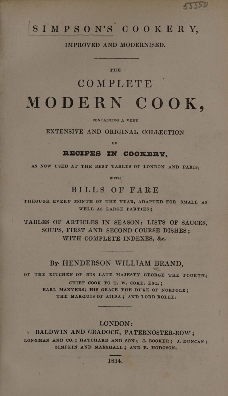 SUEY a 4 w 4 4 SIMPSON’S COOKERY, IMPROVED AND MODERNISED. THE COMPLETE MODERN COOK, CONTAINING A VERY EXTENSIVE AND ORIGINAL COLLECTION OF RECIPES IN COOKERY, AS NOW USED AT THE BEST TABLES OF LONDON AND PARIS, WITH BILLS OF FARE THROUGH EVERY MONTH OF THE YEAR, ADAPTED FOR SMALL AS WELL AS LARGE PARTIES $ TABLES OF ARTICLES IN SEASON; LISTS OF SAUCES, SOUPS, FIRST AND SECOND COURSE DISHES ; WITH COMPLETE INDEXES, &amp;c. By. HENDERSON WILLIAM BRAND, OF THE KITCHEN OF HIS LATE MAJESTY GEORGE THE FOURTH; CHIEF COOK TO T. W. COKE. ESQ.3 EARL MANVERS; HIS GRACE THE DUKE OF NORFOLK; THE MARQUIS OF AILSA$ AND LORD ROLLE. LONDON: . BALDWIN AND CRADOCK, PATERNOSTER-ROW ; LONGMAN AND CO.3 HATCHARD AND SON; J. BOOKER; J. DUNCAN; SIMPKIN AND MARSHALL$ AND E. HODGSON. os 1834.