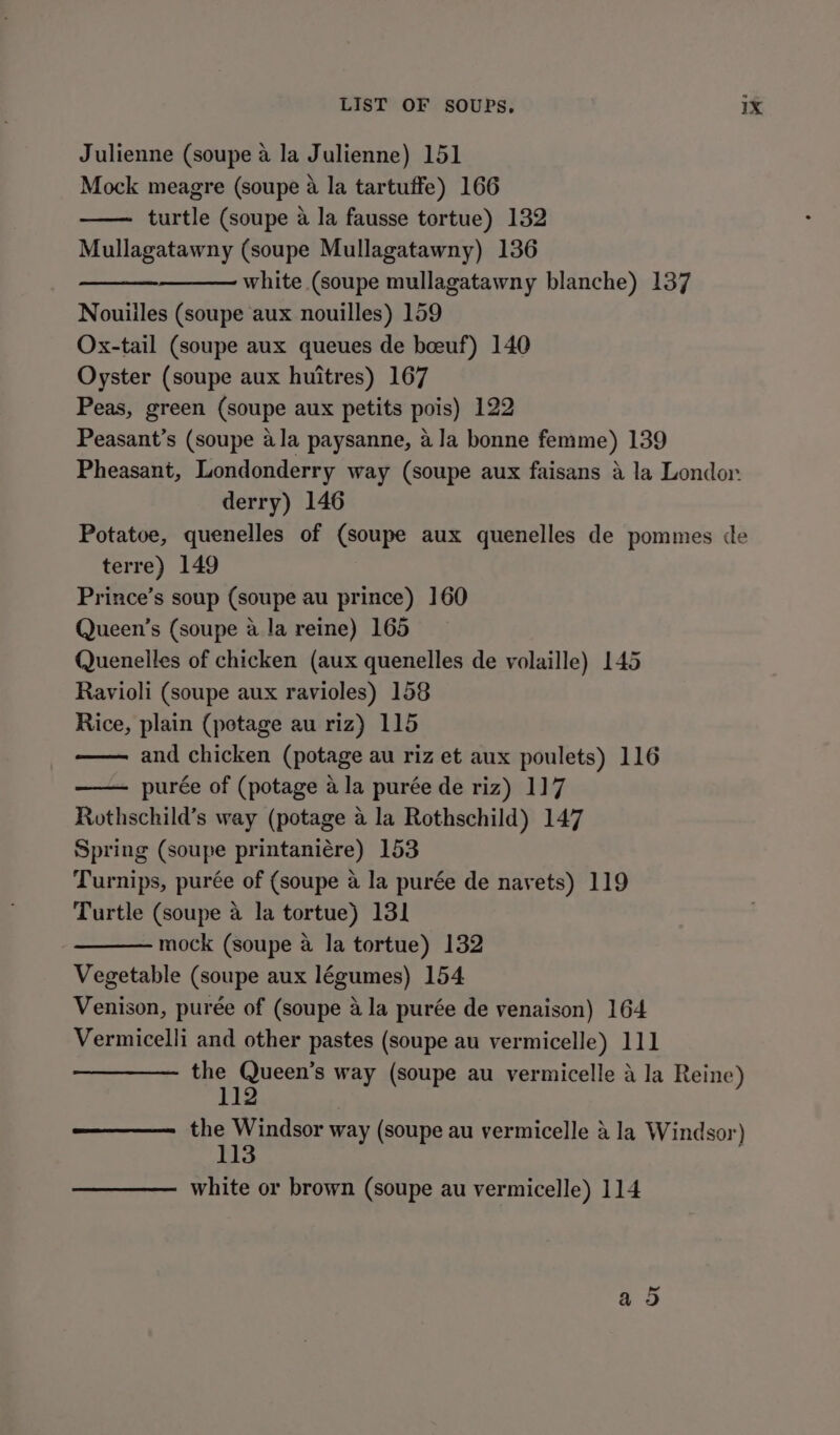 Julienne (soupe a la Julienne) 151 Mock meagre (soupe 4 la tartuffe) 166 turtle (soupe a la fausse tortue) 132 Mullagatawny (soupe Mullagatawny) 136 white (soupe mullagatawny blanche) 137 Nouiiles (soupe aux nouilles) 159 Ox-tail (soupe aux queues de boeuf) 140 Oyster (soupe aux huitres) 167 Peas, green (soupe aux petits pois) 122 Peasant’s (soupe ala paysanne, ala bonne femme) 139 Pheasant, Londonderry way (soupe aux faisans a la Londor derry) 146 Potatoe, quenelles of (soupe aux quenelles de pommes de terre) 149 Prince’s soup (soupe au prince) 160 Queen’s (soupe a la reine) 165 Quenelles of chicken (aux quenelles de volaille) 145 Ravioli (soupe aux ravioles) 158 Rice, plain (potage au riz) 115 and chicken (potage au riz et aux poulets) 116 — purée of (potage ala purée de riz) 117 Rothschild’s way (potage a la Rothschild) 147 Spring (soupe printaniére) 153 Turnips, purée of (soupe a la purée de navets) 119 Turtle (soupe a la tortue) 131 mock (soupe a la tortue) 132 Vegetable (soupe aux légumes) 154 Venison, purée of (soupe a la purée de venaison) 164 Vermicelli and other pastes (soupe au vermicelle) 111 ie Seca way (soupe au vermicelle a la Reine) the Windsor way (soupe au vermicelle & la Windsor) 113 white or brown (soupe au vermicelle) 114 PX) Or