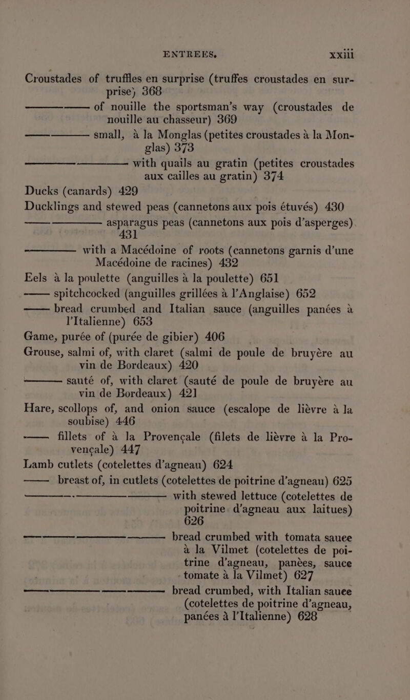 Croustades of truffles en surprise (truffes croustades en sur- prise) 368 of nouille the sportsman’s way (croustades de nouille au chasseur) 369 small, a la Monglas (petites croustades a la Mon- glas) 373 with quails au gratin (petites croustades aux cailles au gratin) 374 Ducks (canards) 429 Ducklings and stewed peas (cannetons aux pois étuvés) 430 asparagus peas (cannetons aux pois d’asperges) 431 See with a Macédoine of roots (cannetons garnis d’une Macédoine de racines) 432 Eels a la poulette (anguilles a la poulette) 651 spitchcocked (anguilles grillées a Anglaise) 652 bread crumbed and Italian sauce (anguilles panées a ’'Italienne) 653 Game, purée of (purée de gibier) 406 Grouse, salmi of, with claret (salmi de poule de bruyére au vin de Bordeaux) 420 sauté of, with claret (sauté de poule de bruyére au vin de Bordeaux) 42] Hare, scollops of, and onion sauce (escalope de liévre a la soubise) 446 ——— fillets of a la Provencale (filets de liévre 4 la Pro- vencale) 447 Lamb cutlets (cotelettes d’agnean) 624 breast of, in cutlets (cotelettes de poitrine d’agneau) 625 with stewed lettuce (cotelettes de poitrine. d’agneau aux laitues) 626 bread crumbed with tomata sauee ala Vilmet (cotelettes de poi- trine d’agneau, panées, sauce -tomate a la Vilmet) 627 bread crumbed, with Italian sauee (cotelettes de poitrine d’agneau, panées a l’Italienne) 628