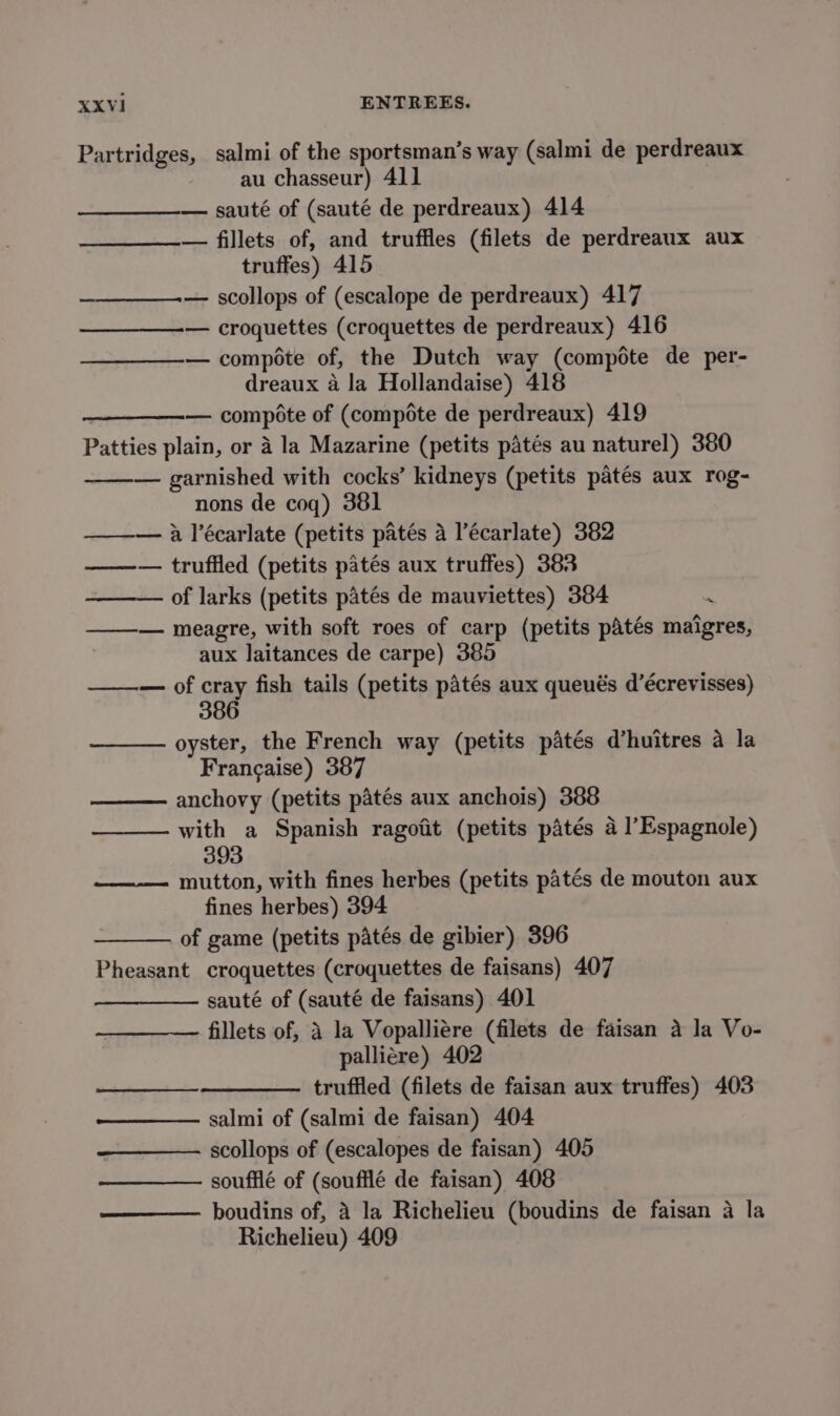 XXVI1 ENTREES. Partridges, salmi of the sportsman’s way (salmi de perdreaux au chasseur) 411 — sauté of (sauté de perdreaux) 414 — fillets of, and truffles (filets de perdreaux aux truffes) 415 ——_—_——.— scollops of (escalope de perdreaux) 417 — croquettes (croquettes de perdreaux) 416 — compote of, the Dutch way (compote de per- dreaux 4 la Hollandaise) 418 — compote of (compote de perdreaux) 419 Patties plain, or 4 la Mazarine (petits patés au naturel) 380 — garnished with cocks’ kidneys (petits patés aux rog- nons de coq) 381 ——— 4 l’écarlate (petits patés a l’écarlate) 382 ——— truffled (petits patés aux truffes) 383 — of larks (petits patés de mauviettes) 384 m —_—— meagre, with soft roes of carp (petits pAtés maigres, aux laitances de carpe) 385 ——— of cray fish tails (petits patés aux queués d’écrevisses) 386 ——— oyster, the French way (petits patés d’huitres a la Francaise) 387 —— anchovy (petits patés aux anchois) 388 ——— with a Spanish ragoiit (petits patés 4 1’ Espagnole) 393 ——— mutton, with fines herbes (petits patés de mouton aux fines herbes) 394 of game (petits patés de gibier) 396 Pheasant croquettes (croquettes de faisans) 407 sauté of (sauté de faisans) 401 fillets of, A la Vopalliére (filets de faisan a la Vo- palliére) 402 trufiled (filets de faisan aux truffes) 403 salmi of (salmi de faisan) 404 scollops of (escalopes de faisan) 405 soufflé of (soufflé de faisan) 408 boudins of, 4 la Richelieu (boudins de faisan a la Richelieu) 409