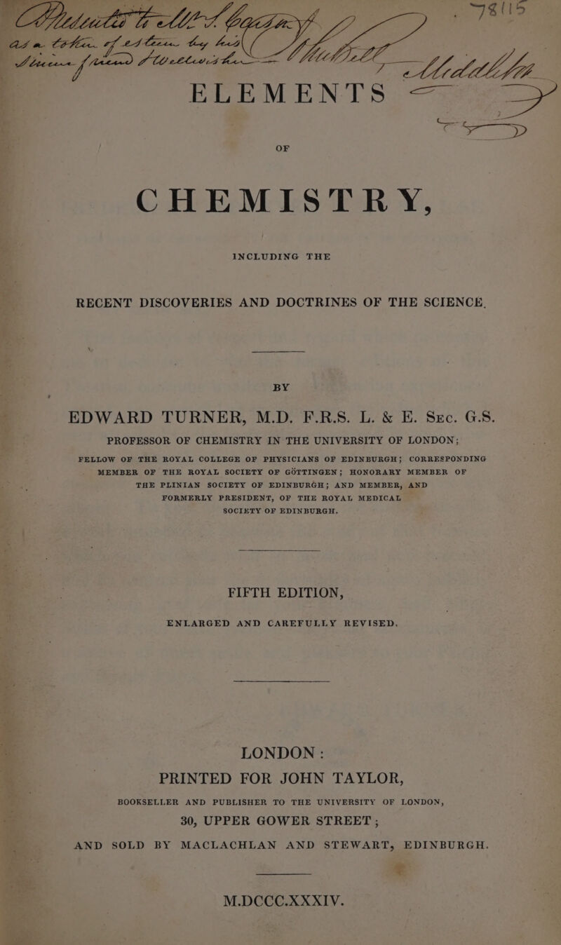 As a CH ae G At hey bed Baye eg \ Midlife ELEMENTS — a OF CHEMISTRY, INCLUDING THE RECENT DISCOVERIES AND DOCTRINES OF THE SCIENCE, BY EDWARD TURNER, M.D. F.R.S. L. &amp; EH. Sec. GS. PROFESSOR OF CHEMISTRY IN THE UNIVERSITY OF LONDON; FELLOW OF THE ROYAL COLLEGE OF PHYSICIANS OF EDINBURGH; CORRESPONDING MEMBER OF THE ROYAL SOCIETY OF GOTTINGEN; HONORARY MEMBER OF THE PLINIAN SOCIETY OF EDINBURGH; AND MEMBER, AND FORMERLY PRESIDENT, OF THE ROYAL MEDICAL SOCIETY OF EDINBURGH. FIFTH EDITION, ENLARGED AND CAREFULLY REVISED. LONDON : PRINTED FOR JOHN TAYLOR, BOOKSELLER AND PUBLISHER TO THE UNIVERSITY OF LONDON, 30, UPPER GOWER STREET ; AND SOLD BY MACLACHLAN AND STEWART, EDINBURGH. = M.DCCC.XXXIV.