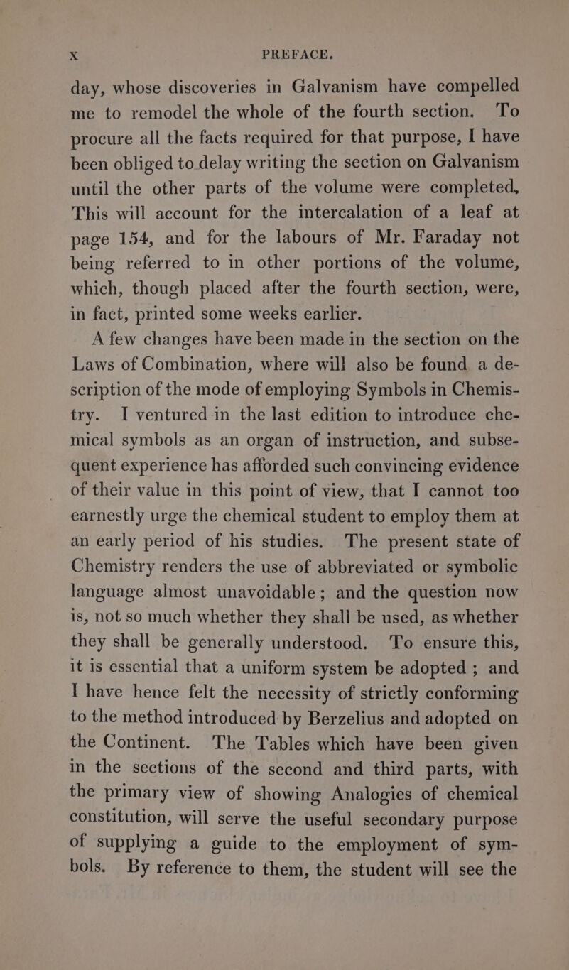 day, whose discoveries in Galvanism have compelled me to remodel the whole of the fourth section. To procure all the facts required for that purpose, I have been obliged to delay writing the section on Galvanism until the other parts of the volume were completed, This will account for the intercalation of a leaf at page 154, and for the labours of Mr. Faraday not being referred to in other portions of the volume, which, though placed after the fourth section, were, in fact, printed some weeks earlier. A few changes have been made in the section on the Laws of Combination, where will also be found a de- scription of the mode of employing Symbols in Chemis- try. I ventured in the last edition to introduce che- mical symbols as an organ of instruction, and subse- quent experience has afforded such convincing evidence of their value in this point of view, that I cannot too earnestly urge the chemical student to employ them at an early period of his studies. The present state of Chemistry renders the use of abbreviated or symbolic language almost unavoidable; and the question now is, not so much whether they shall be used, as whether they shall be generally understood. To ensure this, it is essential that a uniform system be adopted ; and I have hence felt the necessity of strictly conforming to the method introduced by Berzelius and adopted on the Continent. The Tables which have been given in the sections of the second and third parts, with the primary view of showing Analogies of chemical constitution, will serve the useful secondary purpose of supplying a guide to the employment of sym- bols. By reference to them, the student will see the