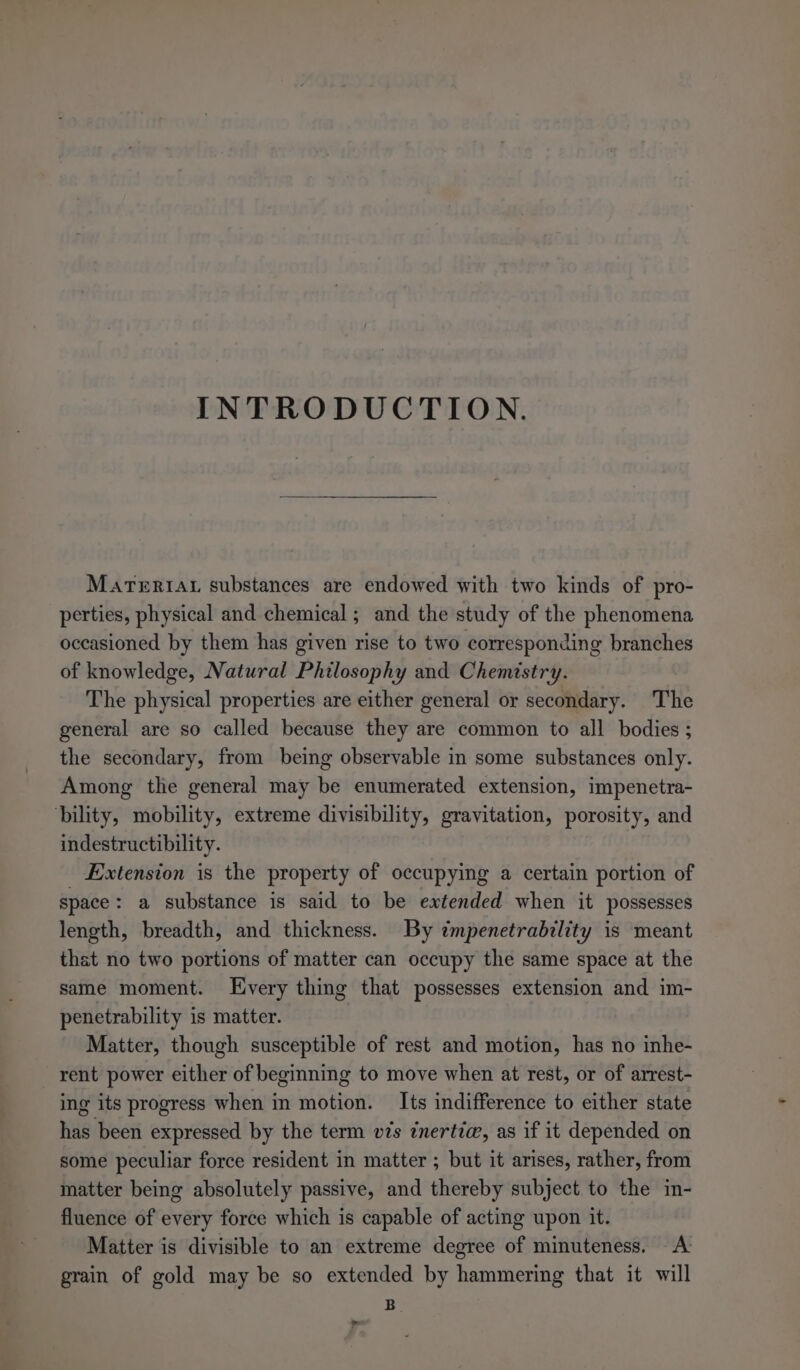 INTRODUCTION. MarTeriau substances are endowed with two kinds of pro- perties, physical and chemical; and the study of the phenomena occasioned by them has given rise to two corresponding branches of knowledge, Natural Philosophy and Chemistry. The physical properties are either general or secondary. The general are so called because they are common to all bodies ; the secondary, from being observable in some substances only. Among the general may be enumerated extension, impenetra- bility, mobility, extreme divisibility, gravitation, porosity, and indestructibility. Extension is the property of occupying a certain portion of space: a substance is said to be extended when it possesses length, breadth, and thickness. By ¢mpenetrability is meant that no two portions of matter can occupy the same space at the same moment. LEvery thing that possesses extension and im- penetrability is matter. Matter, though susceptible of rest and motion, has no inhe- rent power either of beginning to move when at rest, or of arrest- ing its progress when in motion. Its indifference to either state has been expressed by the term v¢s inertia, as if it depended on some peculiar force resident in matter ; but it arises, rather, from matter being absolutely passive, and thereby subject to the in- fluence of every force which is capable of acting upon it. Matter is divisible to an extreme degree of minuteness. A: grain of gold may be so extended by hammering that it will B &gt;