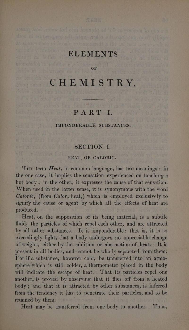 ELEMENTS OF CHEMISTRY. RALR Disk IMPONDERABLE SUBSTANCES. SECTION I. HEAT, OR CALORIC. Tue term Heat, in common language, has two meanings: in the one case, it implies the sensation experienced on touching a hot body ; in the other, it expresses the cause of that sensation. When used in the latter sense, it is synonymous with the word Caloric, (from Calor, heat,) which is employed exclusively to signify the cause or agent by which all the effects of heat are produced. Heat, on the supposition of its being material, is a subtile fluid, the particles of which repel each other, and are attracted by all other substances. It is imponderable: that is, it is so exceedingly light, that a body undergoes no appreciable change of weight, either by the addition or abstraction of heat. It is present in all bodies, and cannot be wholly separated from them. For if a substance, however cold, be transferred into an atmo- sphere which is still colder, a thermometer placed in the body will indicate the escape of heat. ‘That its particles repel one another, is proved by observing that it flies off from a heated body; and that it is attracted by other substances, is inferred from the tendency it has to penetrate their particles, and to be retained by them. Heat may be transferred from one body to another. Thus,
