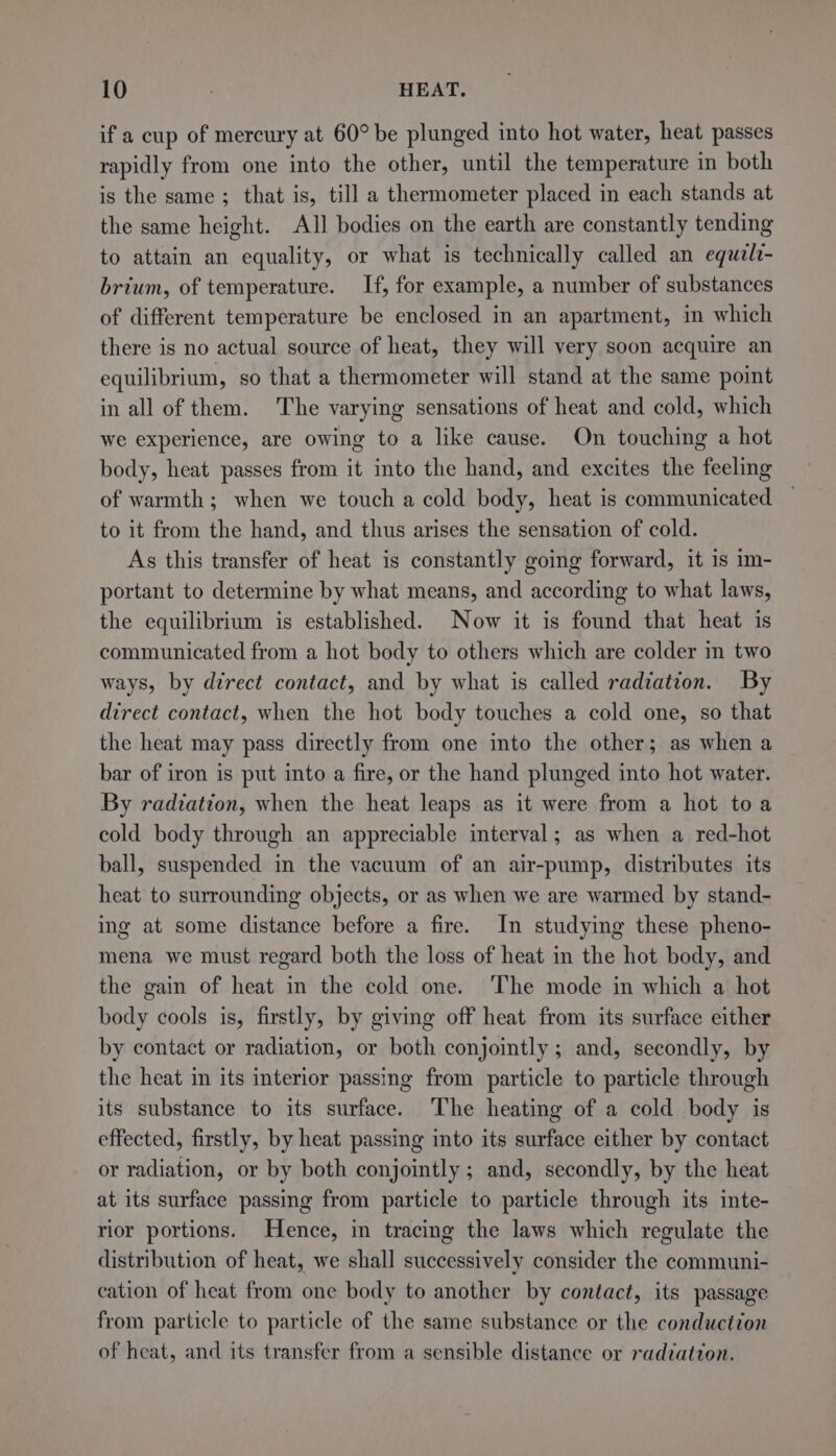 if a cup of mercury at 60° be plunged into hot water, heat passes rapidly from one into the other, until the temperature in both is the same ; that is, till a thermometer placed in each stands at the same height. All bodies on the earth are constantly tending to attain an equality, or what is technically called an equzlz- brium, of temperature. If, for example, a number of substances of different temperature be enclosed in an apartment, in which there is no actual source of heat, they will very soon acquire an equilibrium, so that a thermometer will stand at the same point in all of them. The varying sensations of heat and cold, which we experience, are owing to a like cause. On touching a hot body, heat passes from it into the hand, and excites the feeling of warmth; when we touch a cold body, heat is communicated to it from the hand, and thus arises the sensation of cold. As this transfer of heat is constantly going forward, it is im- portant to determine by what means, and according to what laws, the equilibrium is established. Now it is found that heat is communicated from a hot body to others which are colder in two ways, by direct contact, and by what is called radiation. By direct contact, when the hot body touches a cold one, so that the heat may pass directly from one into the other; as when a bar of iron is put into a fire, or the hand plunged into hot water. By radiation, when the heat leaps as it were from a hot toa cold body through an appreciable interval; as when a red-hot ball, suspended in the vacuum of an air-pump, distributes its heat to surrounding objects, or as when we are warmed by stand- ing at some distance before a fire. In studying these pheno- mena we must regard both the loss of heat in the hot body, and the gain of heat in the cold one. The mode in which a hot body cools is, firstly, by giving off heat from its surface either by contact or radiation, or both conjointly; and, secondly, by the heat in its interior passing from particle to particle through its substance to its surface. The heating of a cold body is effected, firstly, by heat passing into its surface either by contact or radiation, or by both conjointly ; and, secondly, by the heat at its surface passing from particle to particle through its inte- rior portions. Hence, in tracing the laws which regulate the distribution of heat, we shall successively consider the communi- cation of heat from one body to another by contact, its passage from particle to particle of the same substance or the conduction of heat, and its transfer from a sensible distance or radiation.