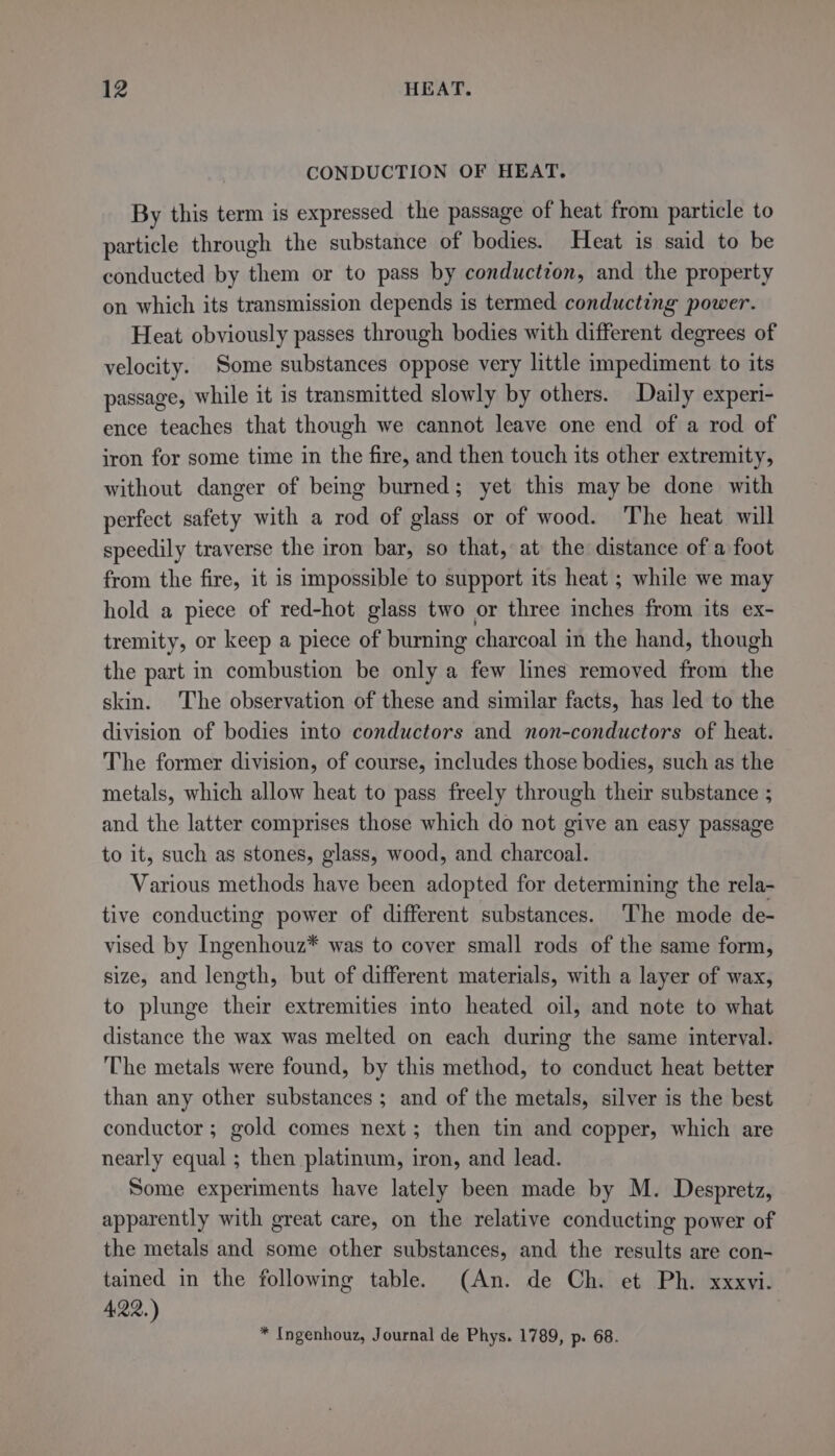 CONDUCTION OF HEAT. By this term is expressed the passage of heat from particle to particle through the substance of bodies. Heat is said to be conducted by them or to pass by conduction, and the property on which its transmission depends is termed conducting power. Heat obviously passes through bodies with different degrees of velocity. Some substances oppose very little impediment to its passage, while it is transmitted slowly by others. Daily experi- ence teaches that though we cannot leave one end of a rod of iron for some time in the fire, and then touch its other extremity, without danger of being burned; yet this may be done with perfect safety with a rod of glass or of wood. The heat will speedily traverse the iron bar, so that, at the distance of a foot from the fire, it is impossible to support its heat ; while we may hold a piece of red-hot glass two or three inches from its ex- tremity, or keep a piece of burning charcoal in the hand, though the part in combustion be only a few lines removed from the skin. The observation of these and similar facts, has led to the division of bodies into conductors and non-conductors of heat. The former division, of course, includes those bodies, such as the metals, which allow heat to pass freely through their substance ; and the latter comprises those which do not give an easy passage to it, such as stones, glass, wood, and charcoal. Various methods have been adopted for determining the rela- tive conducting power of different substances. The mode de- vised by Ingenhouz* was to cover small rods of the same form, size, and length, but of different materials, with a layer of wax, to plunge their extremities into heated oil, and note to what distance the wax was melted on each during the same interval. The metals were found, by this method, to conduct heat better than any other substances ; and of the metals, silver is the best conductor; gold comes next; then tin and copper, which are nearly equal ; then platinum, iron, and lead. Some experiments have lately been made by M. Despretz, apparently with great care, on the relative conducting power of the metals and some other substances, and the results are con- tained in the following table. (An. de Ch. et Ph. xxxvi. 4,22, ) * Ingenhouz, Journal de Phys. 1789, p. 68.