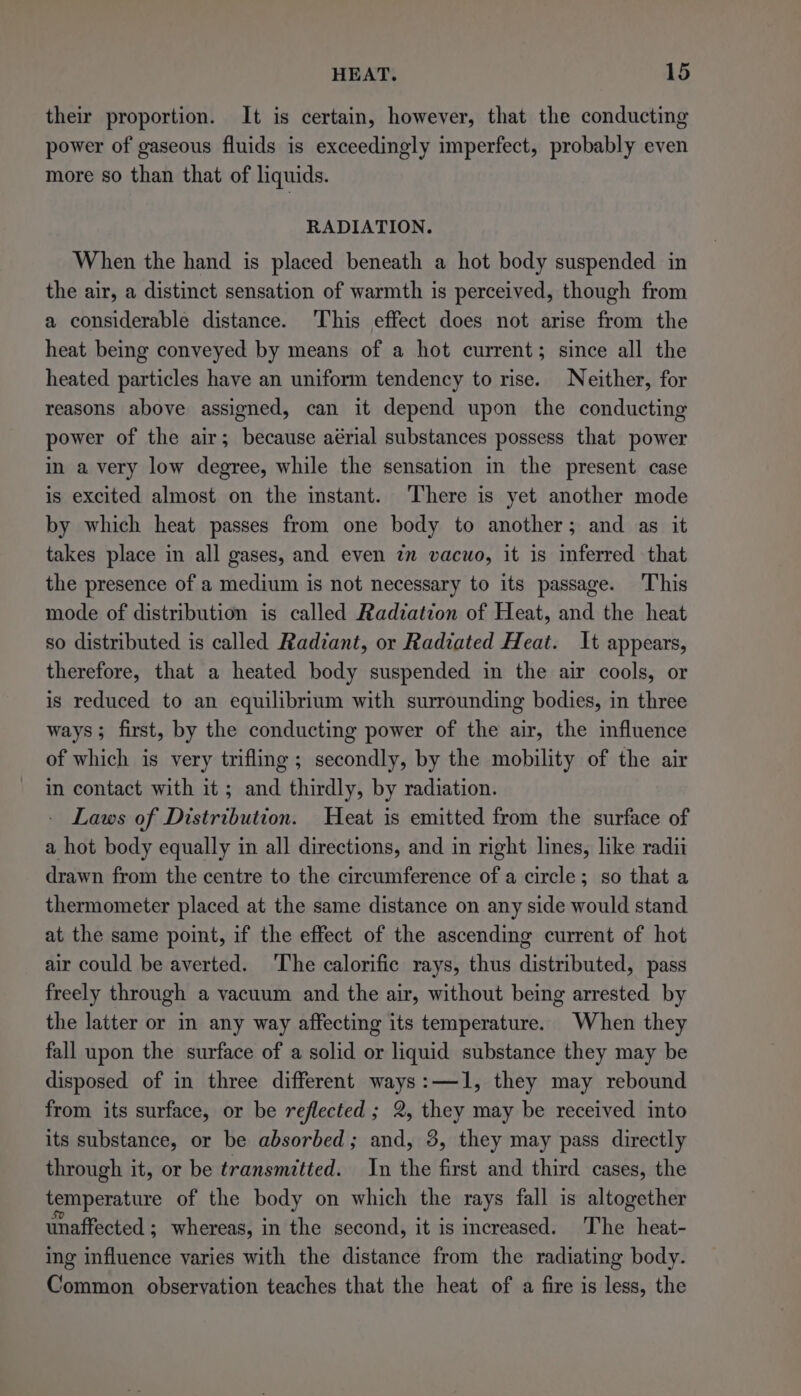their proportion. It is certain, however, that the conducting power of gaseous fluids is exceedingly imperfect, probably even more so than that of liquids. RADIATION. When the hand is placed beneath a hot body suspended in the air, a distinct sensation of warmth is perceived, though from a considerable distance. This effect does not arise from the heat being conveyed by means of a hot current; since all the heated particles have an uniform tendency to rise. Neither, for reasons above assigned, can it depend upon the conducting power of the air; because aérial substances possess that power in a very low degree, while the sensation in the present case is excited almost on the instant. There is yet another mode by which heat passes from one body to another; and as it takes place in all gases, and even im vacuo, it is inferred that the presence of a medium is not necessary to its passage. ‘This mode of distribution is called Radiation of Heat, and the heat so distributed is called Radiant, or Radiated Heat. It appears, therefore, that a heated body suspended in the air cools, or is reduced to an equilibrium with surrounding bodies, in three ways; first, by the conducting power of the air, the influence of which is very trifling; secondly, by the mobility of the air in contact with it ; and thirdly, by radiation. Laws of Distribution. Heat is emitted from the surface of a hot body equally in all directions, and in right lines, like radii drawn from the centre to the circumference of a circle; so that a thermometer placed at the same distance on any side would stand at the same point, if the effect of the ascending current of hot air could be averted. ‘The calorific rays, thus distributed, pass freely through a vacuum and the air, without being arrested by the latter or in any way affecting its temperature. When they fall upon the surface of a solid or liquid substance they may be disposed of in three different ways:—1, they may rebound from its surface, or be reflected; 2, they may be received into its substance, or be absorbed; and, 3, they may pass directly through it, or be transmitted. In the first and third cases, the temperature of the body on which the rays fall is altogether unaffected ; whereas, in the second, it is increased. ‘The heat- ing influence varies with the distance from the radiating body. Common observation teaches that the heat of a fire is less, the