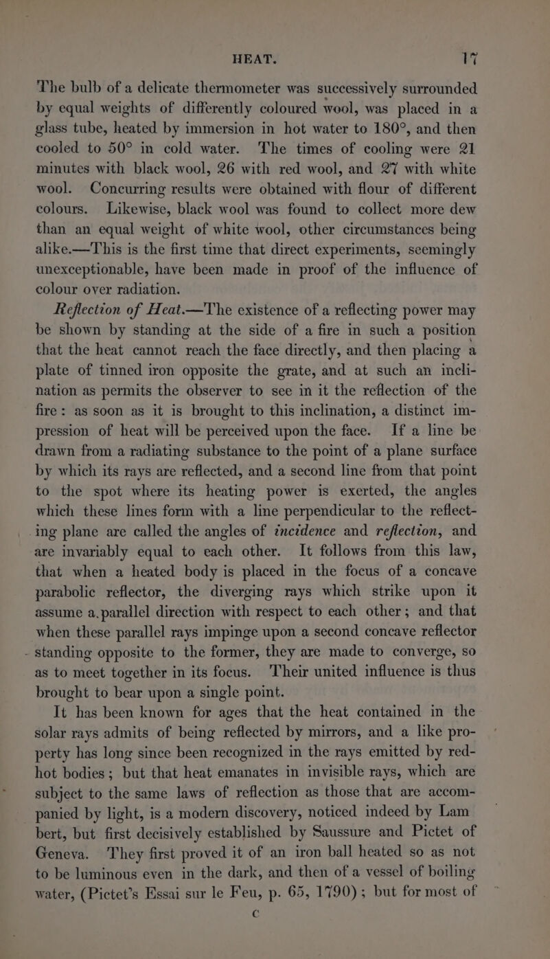 The bulb of a delicate thermometer was successively surrounded by equal weights of differently coloured wool, was placed in a glass tube, heated by immersion in hot water to 180°, and then cooled to 50° in cold water. The times of cooling were 21 minutes with black wool, 26 with red wool, and 27 with white wool. Concurring results were obtained with flour of different colours. Likewise, black wool was found to collect more dew than an equal weight of white wool, other circumstances being alike.—This is the first time that direct experiments, seemingly unexceptionable, have been made in proof of the influence of colour over radiation. Reflection of Heat.—The existence of a reflecting power may be shown by standing at the side of a fire in such a position that the heat cannot reach the face directly, and then placing a plate of tinned iron opposite the grate, and at such an incli- nation as permits the observer to see in it the reflection of the fire: as soon as it is brought to this inclination, a distinct im- pression of heat will be perceived wpon the face. If a line be drawn from a radiating substance to the point of a plane surface by which its rays are reflected, and a second line from that point to the spot where its heating power is exerted, the angles which these lines form with a line perpendicular to the reflect- ing plane are called the angles of imczdence and reflection, and are invariably equal to each other. It follows from this law, that when a heated body is placed in the focus of a concave parabolic reflector, the diverging rays which strike upon it assume a.parallel direction with respect to each other; and that when these parallel rays impinge upon a second concave reflector - standing opposite to the former, they are made to converge, so as to meet together in its focus. Their united influence is thus brought to bear upon a single point. It has been known for ages that the heat contained in the solar rays admits of being reflected by mirrors, and a like pro- perty has long since been recognized in the rays emitted by red- hot bodies; but that heat emanates in invisible rays, which are subject to the same laws of reflection as those that are accom- panied by light, is a modern discovery, noticed indeed by Lam bert, but first decisively established by Saussure and Pictet of Geneva. They first proved it of an iron ball heated so as not to be luminous even in the dark, and then of a vessel of boiling water, (Pictet’s Essai sur le Feu, p. 65, 1790); but for most of .