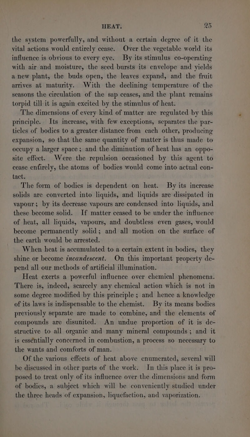 the system powerfully, and without a certain degree of it the vital actions would entirely cease. Over the vegetable world its influence is obvious to every eye. By its stimulus co-operating with air and moisture, the seed bursts its envelope and yields anew plant, the buds open, the leaves expand, and the fruit arrives at maturity. With the declining temperature of the seasons the circulation of the sap ceases, and the plant remains torpid till it is again excited by the stimulus of heat. The dimensions of every kind of matter are regulated by this principle. Its increase, with few exceptions, separates the par- ticles of bodies to a greater distance from each other, producing expansion, so that the same quantity of matter is thus made to occupy a larger space; and the diminution of heat has an oppo- site effect. Were the repulsion occasioned by this agent to cease entirely, the atoms of bodies would come into actual con- tact. | The form of bodies is dependent on heat. By its increase solids are converted into liquids, and liquids are dissipated in vapour; by its decrease vapours are condensed into liquids, and these become solid. If matter ceased to be under the influence of heat, all liquids, vapours, and doubtless even gases, would become permanently solid; and all motion on the surface of the earth would be arrested. When heat is accumulated to a certain extent in bodies, they shine or become incandescent. On this important property de- pend all our methods of artificial illumination. Heat exerts a powerful influence over chemical phenomena. There is, indeed, scarcely any chemical action which is not in some degree modified by this principle ; and hence a knowledge of its laws is indispensable to the chemist. By its means bodies previously separate are made to combine, and the elements of compounds are disunited. An undue proportion of it is de- structive to all organic and many mineral compounds ; and it is essentially concerned in combustion, a process so necessary to the wants and comforts of man. Of the various effects of heat above enumerated, several will be discussed in other parts of the work. In this place it is pro- posed to treat only of its influence over the dimensions and form of bodies, a subject which will be conveniently studied under the three heads of expansion, liquefaction, and vaporization,