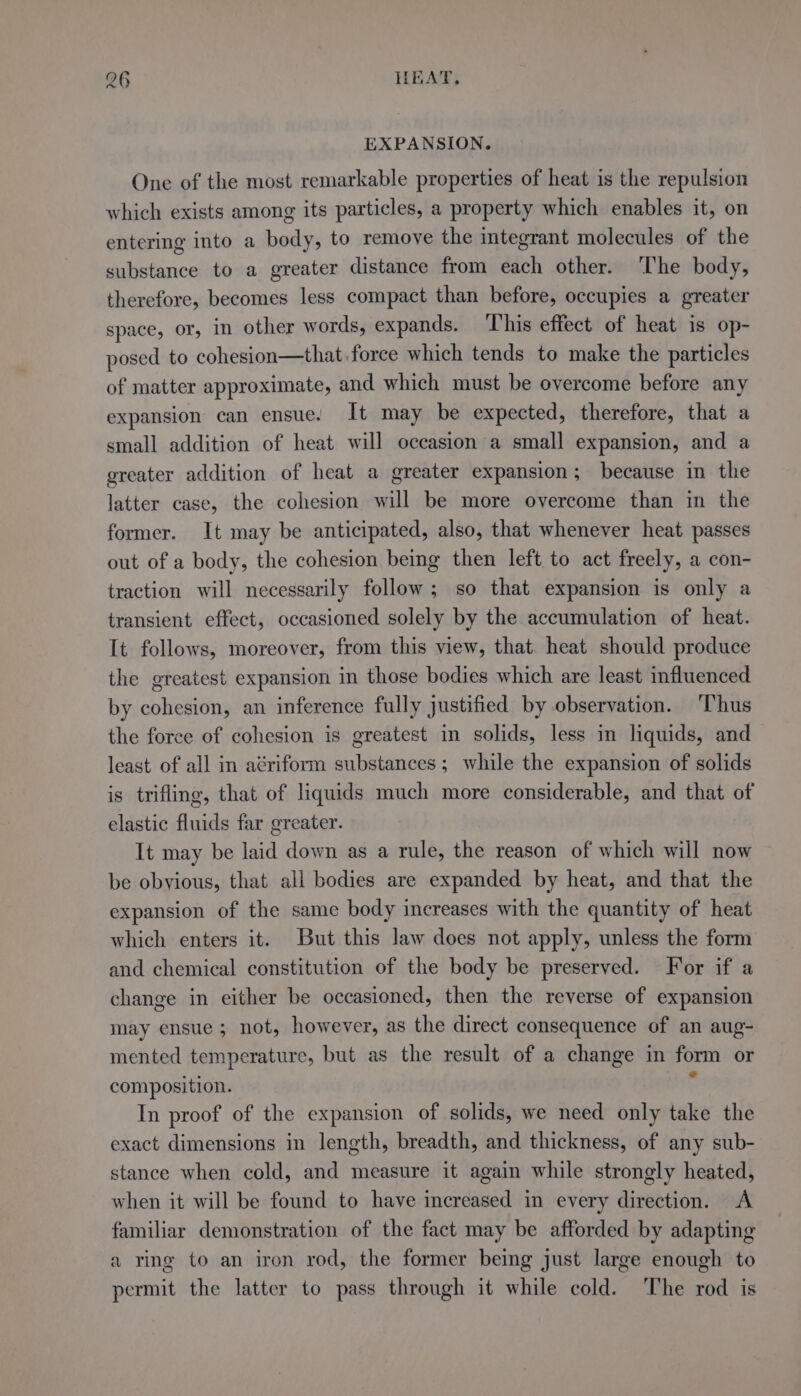 EXPANSION. One of the most remarkable properties of heat is the repulsion which exists among its particles, a property which enables it, on entering into a body, to remove the integrant molecules of the substance to a greater distance from each other. ‘The body, therefore, becomes less compact than before, occupies a greater space, or, In other words, expands. ‘This effect of heat is op- posed to cohesion—that.force which tends to make the particles of matter approximate, and which must be overcome before any expansion can ensue. It may be expected, therefore, that a small addition of heat will occasion a small expansion, and a greater addition of heat a greater expansion; because in the latter case, the cohesion will be more overcome than in the former. It may be anticipated, also, that whenever heat passes out of a body, the cohesion being then left to act freely, a con- traction will necessarily follow; so that expansion is only a transient effect, occasioned solely by the accumulation of heat. It follows, moreover, from this view, that. heat should produce the greatest expansion in those bodies which are least influenced by cohesion, an inference fully justified by observation. ‘Thus the force of cohesion is greatest in solids, less in liquids, and least of all in aériform substances; while the expansion of solids is trifling, that of liquids much more considerable, and that of elastic fluids far greater. It may be laid down as a rule, the reason of which will now be obvious, that all bodies are expanded by heat, and that the expansion of the same body increases with the quantity of heat which enters it. But this law does not apply, unless the form and chemical constitution of the body be preserved. For if a change in either be occasioned, then the reverse of expansion may ensue ; not, however, as the direct consequence of an aug- mented temperature, but as the result of a change in form or composition. . In proof of the expansion of solids, we need only take the exact dimensions in length, breadth, and thickness, of any sub- stance when cold, and measure it again while strongly heated, when it will be found to have increased in every direction. A familiar demonstration of the fact may be afforded by adapting a ring to an iron rod, the former being just large enough to permit the latter to pass through it while cold. The rod is