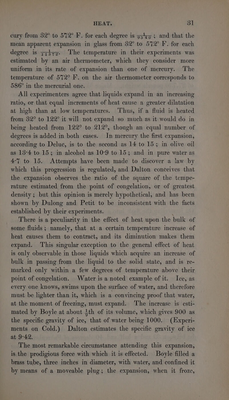 cury from 52° to 5%2° F. for each degree is o34¢5 5 and that the mean apparent expansion in glass from 32° to 572° F. for each degree is zz}y7z- ‘The temperature in their experiments was estimated by an air thermometer, which they consider more uniform in its rate of expansion than one of mercury. The temperature of 572° I’. on the air thermometer corresponds to 586° in the mercurial one. All experimenters agree that liquids expand in an increasing ratio, or that equal increments of heat cause a greater dilatation at high than at low temperatures. Thus, if a fluid is heated from 32° to 122° it will not expand so much as it would do in being heated from 122° to 212°, though an equal number of degrees is added in both cases. In mercury the first expansion, according to Deluc, is to the second as 14 to 15; in olive oil as 13-4 to 15; in alcohol as 10-9 to 15; and in pure water as 4-7 to 15. Attempts have been made to discover a law by which this progression is regulated, and Dalton conceives that the expansion observes the ratio of the square of the tempe- rature estimated from the point of congelation, or of greatest density; but this opinion is merely hypothetical, and has been shown by Dulong and Petit to be inconsistent with the facts established by their experiments. There is a peculiarity in the effect of heat upon the bulk of some fluids ; namely, that at a certain temperature increase of heat causes them to contract, and its diminution makes them expand. This singular exception to the general effect of heat is only observable in those liquids which acquire an increase of bulk in passing from the liquid to the solid state, and is re- marked only within a few degrees of temperature above their point of congelation. Water is a noted example of it. Ice, as every one knows, swims upon the surface of water, and therefore must be lighter than it, which is a convincing proof that water, at the moment of freezing, must expand. The increase is esti- mated by Boyle at about Zth of its volume, which gives 900 as the specific gravity of ice, that of water being 1000. (Experi- ments on Cold.) Dalton estimates the specific gravity of ice at 9°42. The most remarkable circumstance attending this expansion, is the prodigious force with which it is effected. Boyle filled a brass tube, three inches in diameter, with water, and confined it by means of a moyeable plug; the expansion, when it froze,