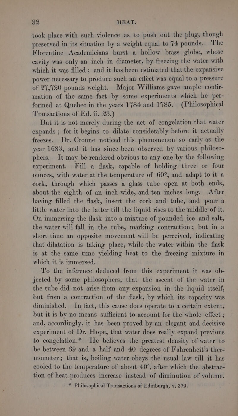 took place with such violence as to push out the plug, though preserved in its situation by a weight equal to 74 pounds. The Florentine Academicians burst a hollow brass globe, whose cavity was only an inch in diameter, by freezing the water with which it was filled ; and it has been estimated that the expansive power necessary to produce such an effect was equal to a pressure of 27,720 pounds weight. Major Williams gave ample confir- mation of the same fact by some experiments which he per- formed at Quebec in the years 1784 and 1785. (Philosophical Transactions of Ed. 11. 23.) But it is not merely during the act of congelation that water expands ; for it begins to dilate considerably before it actually freezes. Dr. Croune noticed this phenomenon so early as the year 1683, and it has since been observed by various philoso- phers. It may be rendered obvious to any one by the following experiment. Fill a flask, capable of holding three or four ounces, with water at the temperature of 60°, and adapt to it a cork, through which passes a glass tube open at both ends, about the eighth of an inch wide, and ten inches long. After having filled the flask, insert the cork and tube, and pour a little water into the latter till the liquid rises to the middle of it. On immersing the flask into a mixture of pounded ice and salt, the water will fall in the tube, marking contraction; but in a short time an opposite movement will be perceived, indicating that dilatation is taking place, while the water within the flask is at the same time yielding heat to the freezing mixture in which it is immersed. To the inference deduced from this experiment it was ob- jected by some philosophers, that the ascent of the water in the tube did not arise from any expansion in the liquid itself, but from a contraction of the flask, by which its capacity was diminished. In fact, this cause does operate to a certain extent, but it is by no means sufficient to account for the whole effect ; and, accordingly, it has been proved by an elegant and decisive experiment of Dr. Hope, that water does really expand previous to congelation.* He believes the greatest density of water to be between 39 and a half and 40 degrees of Fahrenheit’s ther- mometer; that is, boiling water obeys the usual law till it has cooled to the temperature of about 40°, after which the abstrac- tion of heat produces increase instead of diminution of volume. * Philosophical Transactions of Edinburgh, v. 379.