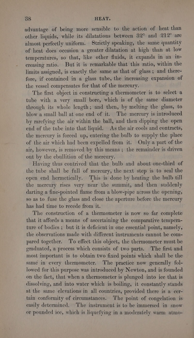 advantage of being more sensible to the action of heat than other liquids, while its dilatations between 32° and 212° are almost perfectly uniform. Strictly speaking, the same quantity of heat does occasion a greater dilatation at high than at low temperatures, so that, like other fluids, it expands in an in- creasing ratio. But it is remarkable that this ratio, within the limits assigned, is exactly the same as that of glass ; and there- fore, if contained in a glass tube, the increasing expansion of the vessel compensates for that of the mercury. The first object in constructing a thermometer is to select a tube with a very small bore, which is of the same diameter through its whole length; and then, by melting the glass, to blow a small ball at one end of it. The mercury is introduced by rarefying the air within the ball, and then dipping the open end of the tube into that liquid. As the air cools and contracts, the mercury is forced up, entering the bulb to supply the place of the air which had been expelled from it. Only a part of the air, however, is removed by this means; the remainder is driven out by the ebullition of the mercury. Having thus contrived that the bulb and about one-third of the tube shall be full of mercury, the next step is to seal the open end hermetically. This is done by heating the bulb till the mercury rises very near the summit, and then suddenly darting a fine-pointed flame from a blow-pipe across the opening, so as to fuse the glass and close the aperture before the mercury has had time to recede from it. The construction of a thermometer is now so far complete that it affords a means of ascertaining the comparative tempera- ture of bodies ; but it is deficient in one essential point, namely, the observations made with different instruments cannot be com- pared together. To effect this object, the thermometer must be graduated, a process which consists of two parts. The first and most important is to obtain two fixed points which shall be the same in every thermometer. The practice now generally fol- lowed for this purpose was introduced by Newton, and is founded on the fact, that when a thermometer is plunged into ice that is dissolving, and into water which is boiling, it constantly stands at the same elevations in all countries, provided there is a cer- tain conformity of circumstances. The point of congelation is easily determined. The instrument is to be immersed in snow or pounded ice, which is liquefying in a moderately warm atmo-
