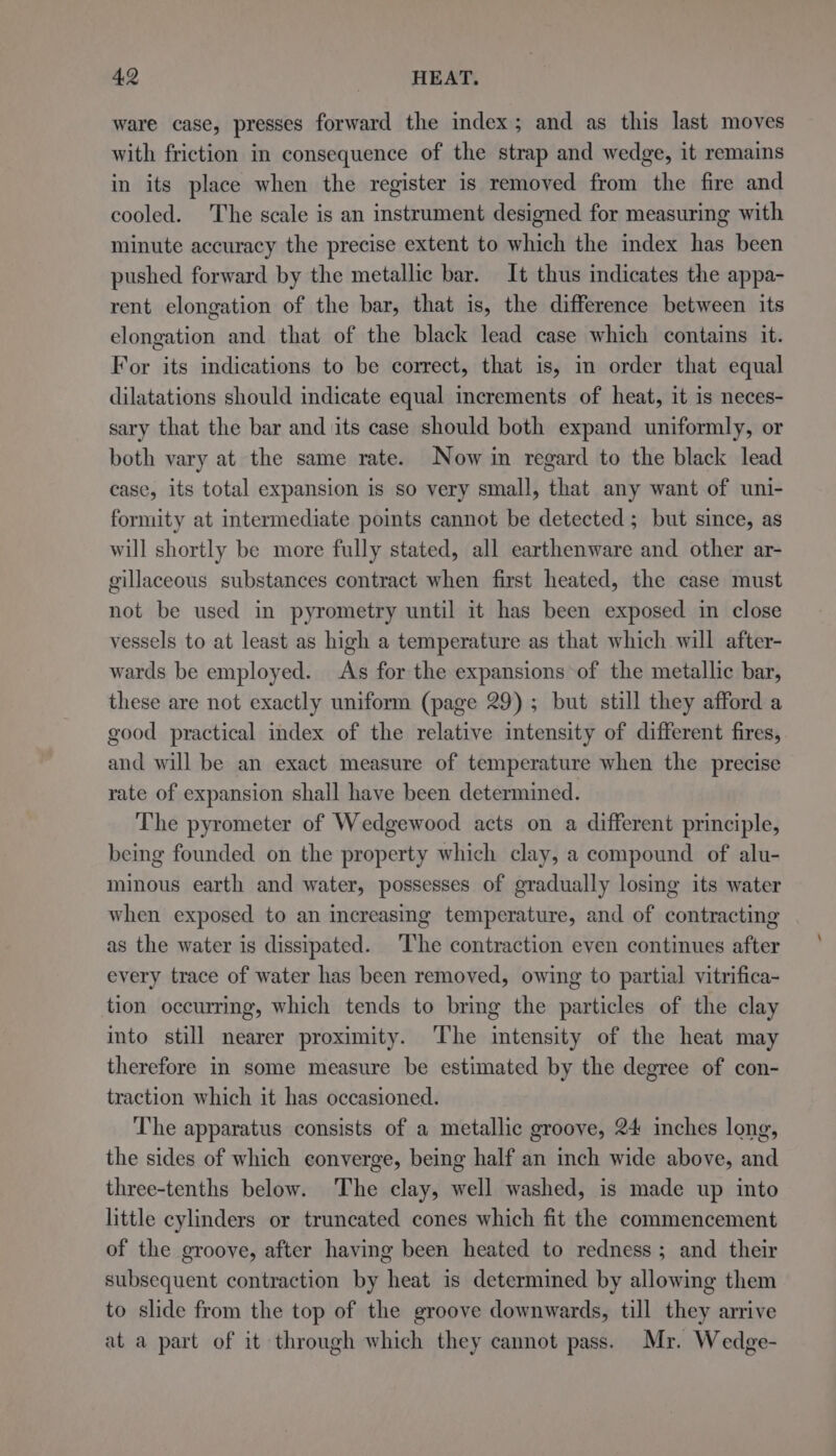 ware case, presses forward the index; and as this last moves with friction in consequence of the strap and wedge, it remains in its place when the register is removed from the fire and cooled. The scale is an instrument designed for measuring with minute accuracy the precise extent to which the index has been pushed forward by the metallic bar. It thus indicates the appa- rent elongation of the bar, that is, the difference between its elongation and that of the black lead case which contains it. For its indications to be correct, that is, in order that equal dilatations should indicate equal increments of heat, it is neces- sary that the bar and its case should both expand uniformly, or both vary at the same rate. Now in regard to the black lead case, its total expansion is so very small, that any want of uni- formity at intermediate points cannot be detected ; but since, as will shortly be more fully stated, all earthenware and other ar- gillaceous substances contract when first heated, the case must not be used in pyrometry until it has been exposed in close vessels to at least as high a temperature as that which will after- wards be employed. As for the expansions of the metallic bar, these are not exactly uniform (page 29); but still they afford a good practical index of the relative intensity of different fires, and will be an exact measure of temperature when the precise rate of expansion shall have been determined. The pyrometer of Wedgewood acts on a different principle, being founded on the property which clay, a compound of alu- minous earth and water, possesses of gradually losing its water when exposed to an increasing temperature, and of contracting as the water is dissipated. The contraction even continues after every trace of water has been removed, owing to partial vitrifica- tion occurring, which tends to bring the particles of the clay into still nearer proximity. The intensity of the heat may therefore in some measure be estimated by the degree of con- traction which it has occasioned. The apparatus consists of a metallic groove, 24 inches long, the sides of which converge, being half an inch wide above, and three-tenths below. The clay, well washed, is made up into little cylinders or truncated cones which fit the commencement of the groove, after having been heated to redness; and their subsequent contraction by heat is determined by allowing them to slide from the top of the groove downwards, till they arrive at a part of it through which they cannot pass. Mr. Wedge-