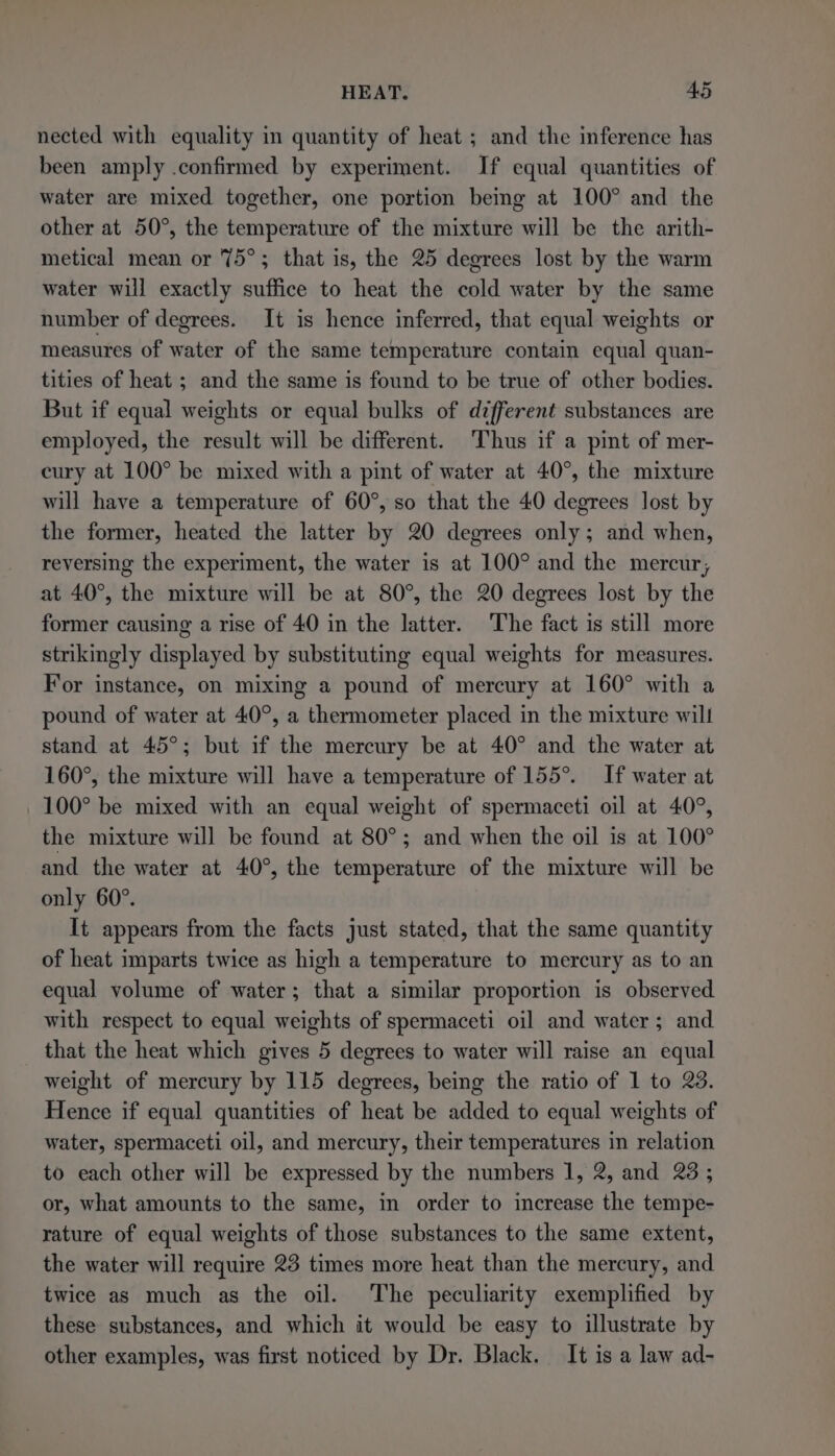 nected with equality in quantity of heat ; and the inference has been amply .confirmed by experiment. If equal quantities of water are mixed together, one portion being at 100° and the other at 50°, the temperature of the mixture will be the arith- metical mean or 75°; that is, the 25 degrees lost by the warm water will exactly suffice to heat the cold water by the same number of degrees. It is hence inferred, that equal weights or measures of water of the same temperature contain equal quan- tities of heat ; and the same is found to be true of other bodies. But if equal weights or equal bulks of different substances are employed, the result will be different. Thus if a pint of mer- cury at 100° be mixed with a pint of water at 40°, the mixture will have a temperature of 60°, so that the 40 degrees lost by the former, heated the latter by 20 degrees only; and when, reversing the experiment, the water is at 100° and the mercur, at 40°, the mixture will be at 80°, the 20 degrees lost by the former causing a rise of 40 in the latter. The fact is still more strikingly displayed by substituting equal weights for measures. For instance, on mixing a pound of mercury at 160° with a pound of water at 40°, a thermometer placed in the mixture will stand at 45°; but if the mercury be at 40° and the water at 160°, the mixture will have a temperature of 155°. If water at 100° be mixed with an equal weight of spermaceti oil at 40°, the mixture will be found at 80°; and when the oil is at 100° and the water at 40°, the temperature of the mixture will be only 60°. It appears from the facts just stated, that the same quantity of heat imparts twice as high a temperature to mercury as to an equal volume of water; that a similar proportion is observed with respect to equal weights of spermaceti oil and water; and that the heat which gives 5 degrees to water will raise an equal weight of mercury by 115 degrees, being the ratio of 1 to 23. Hence if equal quantities of heat be added to equal weights of water, spermaceti oil, and mercury, their temperatures in relation to each other will be expressed by the numbers 1, 2, and 23 ; or, what amounts to the same, in order to increase the tempe- rature of equal weights of those substances to the same extent, the water will require 23 times more heat than the mercury, and twice as much as the oil. The peculiarity exemplified by these substances, and which it would be easy to illustrate by other examples, was first noticed by Dr. Black. It is a law ad-