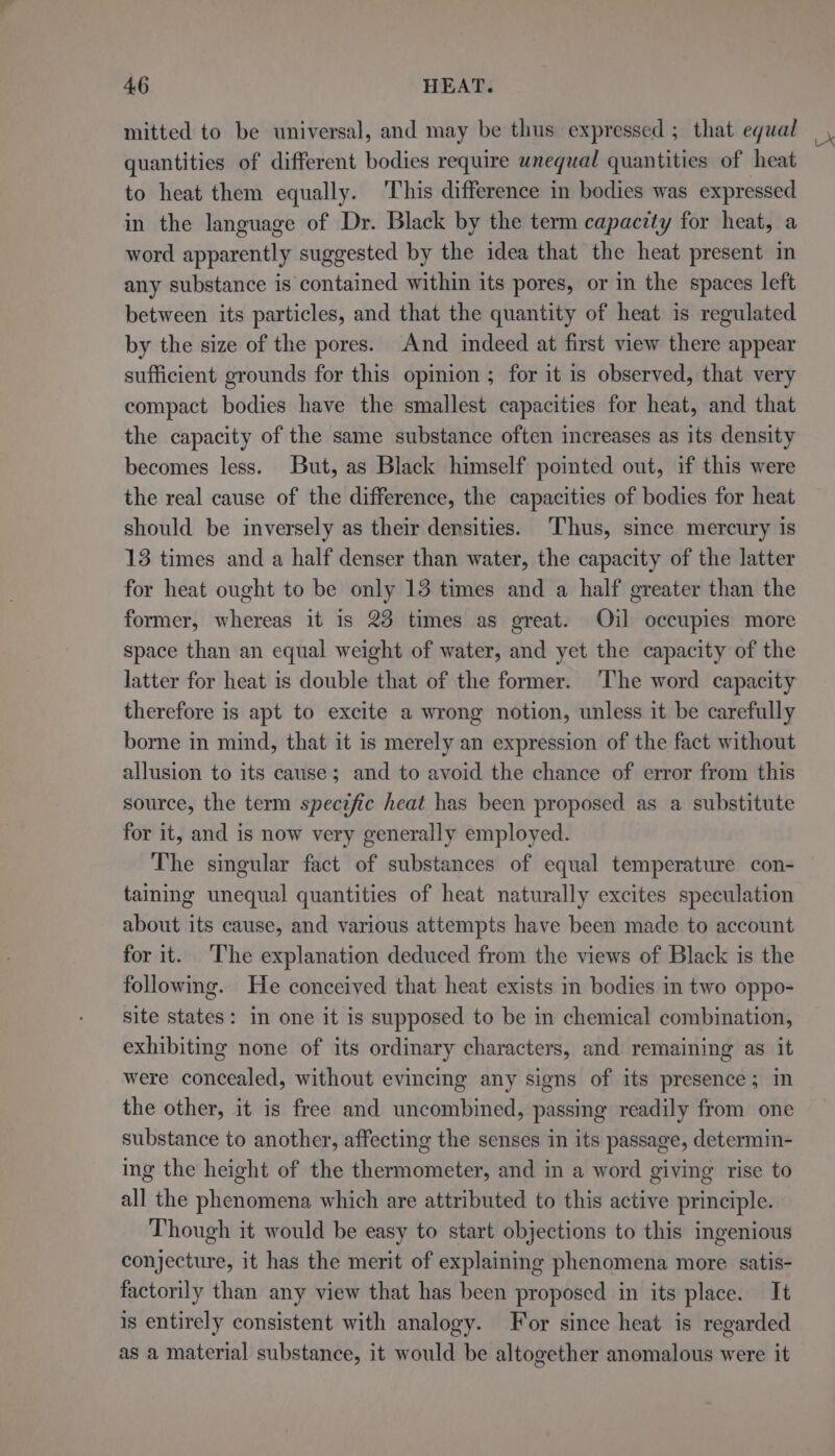 quantities of different bodies require wnequal quantities of heat to heat them equally. This difference in bodies was expressed in the language of Dr. Black by the term capacity for heat, a word apparently suggested by the idea that the heat present in any substance is contained within its pores, or in the spaces left between its particles, and that the quantity of heat is regulated by the size of the pores. And indeed at first view there appear sufficient grounds for this opinion ; for it is observed, that very compact bodies have the smallest capacities for heat, and that the capacity of the same substance often increases as its density becomes less. But, as Black himself pointed out, if this were the real cause of the difference, the capacities of bodies for heat should be inversely as their densities. Thus, since mercury is 13 times and a half denser than water, the capacity of the latter for heat ought to be only 13 times and a half greater than the former, whereas it is 23 times as great. Oil occupies more space than an equal weight of water, and yet the capacity of the latter for heat is double that of the former. ‘The word capacity therefore is apt to excite a wrong notion, unless it be carefully borne in mind, that it is merely an expression of the fact without allusion to its cause; and to avoid the chance of error from this source, the term specific heat has been proposed as a substitute for it, and is now very generally employed. The singular fact of substances of equal temperature con- taining unequal quantities of heat naturally excites speculation about its cause, and various attempts have been made to account for it. ‘The explanation deduced from the views of Black is the following. He conceived that heat exists in bodies in two oppo- site states: in one it is supposed to be in chemical combination, exhibiting none of its ordinary characters, and remaining as it were concealed, without evincing any signs of its presence; m the other, it is free and uncombined, passing readily from one substance to another, affecting the senses in its passage, determin- ing the height of the thermometer, and in a word giving rise to all the phenomena which are attributed to this active principle. Though it would be easy to start objections to this ingenious conjecture, it has the merit of explaining phenomena more satis- factorily than any view that has been proposed in its place. It is entirely consistent with analogy. For since heat is regarded as a material substance, it would be altogether anomalous were it