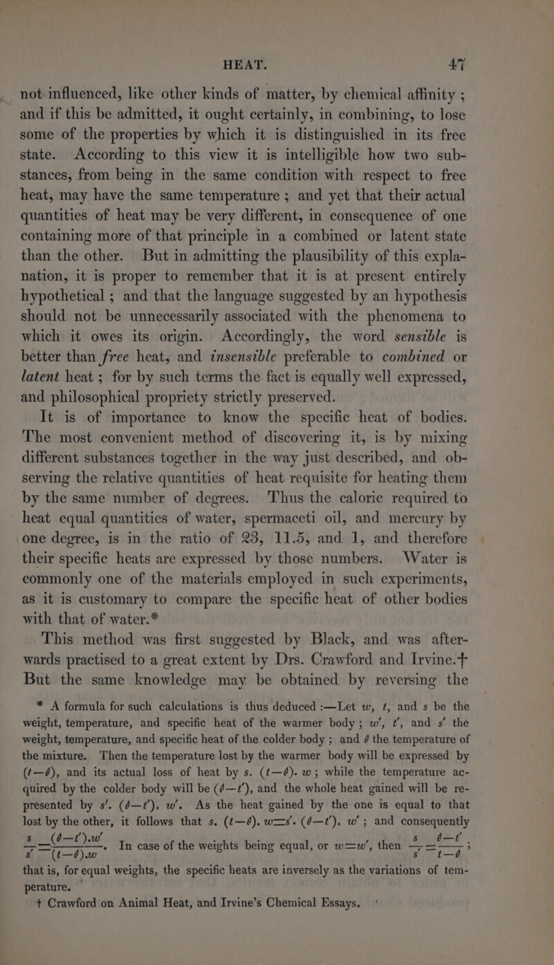 not. influenced, like other kinds of matter, by chemical affinity ; and if this be admitted, it ought certainly, in combining, to lose some of the properties by which it is distinguished in its free state. According to this view it is intelligible how two sub- stances, from being in the same condition with respect to free heat, may have the same temperature ; and yet that their actual quantities of heat may be very different, in consequence of one containing more of that principle in a combined or latent state than the other. But in admitting the plausibility of this expla- nation, it is proper to remember that it is at present entirely hypothetical ; and that the language suggested by an hypothesis should not be unnecessarily associated with the phenomena to which it owes its origin. Accordingly, the word sensible is better than free heat, and znsensible preferable to combined or latent heat ; for by such terms the fact is equally well expressed, and philosophical propriety strictly preserved. It is of importance to know the specific heat of bodies. The most convenient method of discovering it, is by mixing different substances together in the way just described, and ob- serving the relative quantities of heat requisite for heating them by the same number of degrees. Thus the caloric required to heat equal quantities of water, spermaceti oil, and mercury by one degree, is in the ratio of 25, 11.5, and 1, and therefore their specific heats are expressed by those numbers. Water is commonly one of the materials employed in such experiments, as it is customary to compare the specific heat of other bodies with that of water.* This method was first suggested by Black, and was after- wards practised to a great extent by Drs. Crawford and Irvine.+ But the same knowledge may be obtained by reversing the * A formula for such calculations is thus deduced :—Let w, ¢, and s be the weight, temperature, and specific heat of the warmer body; w’, ¢’, and s’ the weight, temperature, and specific heat of the colder body ; and 4 the temperature of the mixture. ‘Then the temperature lost by the warmer body will be expressed by (t—é), and its actual loss of heat by s. (t—é). w; while the temperature ac- quired by the colder body will be (é—2’), and the whole heat gained will be re- presented by s’. (é—7’). w’. As the heat gained by the one is equal to that lost by the other, it follows that s. (t—¢). ws’. (¢—t?’). w’; and consequently not RS 1a In case of the weights being equal, or w=w’, then Te hye S (t—6).w s that is, for equal weights, the specific heats are inversely as the variations of tem- perature. + Crawford on Animal Heat, and Irvine’s Chemical Essays.