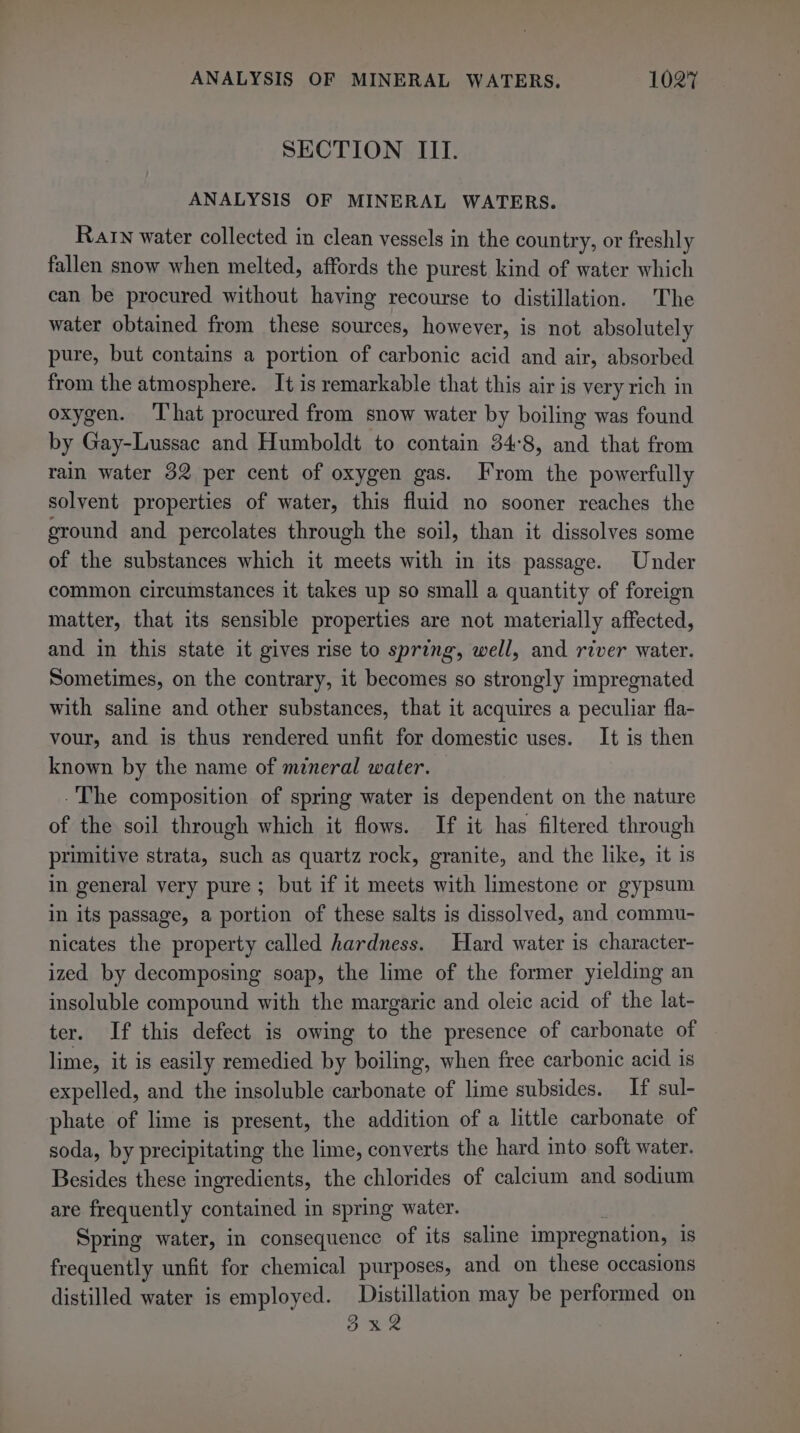 SECTION III. ANALYSIS OF MINERAL WATERS. Rarn water collected in clean vessels in the country, or freshly fallen snow when melted, affords the purest kind of water which can be procured without having recourse to distillation. The water obtained from these sources, however, is not absolutely pure, but contains a portion of carbonic acid and air, absorbed from the atmosphere. It is remarkable that this air is very rich in oxygen. That procured from snow water by boiling was found by Gay-Lussac and Humboldt to contain 34°8, and that from rain water 32 per cent of oxygen gas. From the powerfully solvent properties of water, this fluid no sooner reaches the ground and percolates through the soil, than it dissolves some of the substances which it meets with in its passage. Under common circumstances it takes up so small a quantity of foreign matter, that its sensible properties are not materially affected, and in this state it gives rise to spring, well, and river water. Sometimes, on the contrary, it becomes so strongly impregnated with saline and other substances, that it acquires a peculiar fla- vour, and is thus rendered unfit for domestic uses. It is then known by the name of mineral water. -The composition of spring water is dependent on the nature of the soil through which it flows. If it has filtered through primitive strata, such as quartz rock, granite, and the like, it is in general very pure ; but if it meets with limestone or gypsum in its passage, a portion of these salts is dissolved, and commu- nicates the property called hardness. Hard water is character- ized by decomposing soap, the lime of the former yielding an insoluble compound with the margaric and oleic acid of the lat- ter. If this defect is owing to the presence of carbonate of lime, it is easily remedied by boiling, when free carbonic acid is expelled, and the insoluble carbonate of lime subsides. If sul- phate of lime is present, the addition of a little carbonate of soda, by precipitating the lime, converts the hard into soft water. Besides these ingredients, the chlorides of calcium and sodium are frequently contained in spring water. Spring water, in consequence of its saline impregnation, is frequently unfit for chemical purposes, and on these occasions distilled water is employed. Distillation may be performed on ee Sa