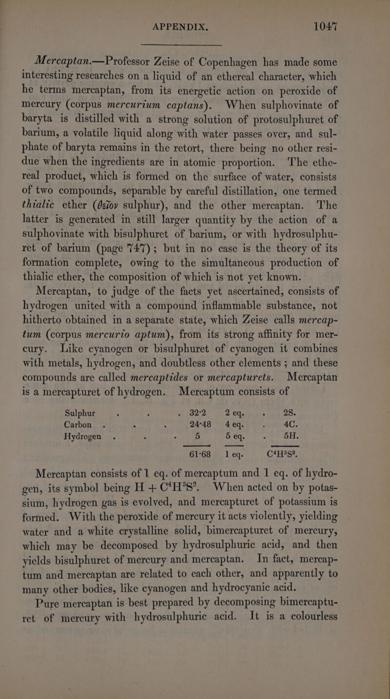 Mercaptan.—Professor Zeise of Copenhagen has made some interesting researches on a liquid of an ethereal character, which he terms mercaptan, from its energetic action on peroxide of mercury (corpus mercurium captans). When sulphovinate of baryta is distilled with a strong solution of protosulphuret of barium, a volatile liquid along with water passes over, and sul- phate of baryta remains in the retort, there being no other resi- due when the ingredients are in atomic proportion. The ethe- real product, which is formed on the surface of water, consists of two compounds, separable by careful distillation, one termed thialic ether (éiovy sulphur), and the other mercaptan. The latter is generated in still larger quantity by the action of a sulphovinate with bisulphuret of barium, or with hydrosulphu- ret of barium (page 747); but in no case is the theory of its formation complete, owing to the simultaneous production of thialic ether, the composition of which is not yet known. Mercaptan, to judge of the facts yet ascertained, consists of hydrogen united with a compound inflammable substance, not hitherto obtained in a separate state, which Zeise calls mercap- tum (corpus mercurto aptum), from its strong affinity for mer- cury. Like cyanogen or bisulphuret of cyanogen it combines with metals, hydrogen, and doubtless other elements ; and these compounds are called mercaptides or mercapturets. Mercaptan is a mercapturet of hydrogen. Mercaptum consists of Sulphur . : ~ 32:2 2 eq. ° 28. Carbon . 2 : 24:48 4eq. ‘ 4C. Hydrogen . : . 5 5 eq. , 5H. eee 6168 leq. C*Hss%, Mercaptan consists of 1 eq. of mercaptum and 1 eq. of hydro- gen, its symbol being H + C*H°S*. When acted on by potas- sium, hydrogen gas is evolved, and mercapturet of potassium is formed. With the peroxide of mercury it acts violently, yielding water and a white crystalline solid, bimercapturet of mercury, which may be decomposed by hydrosulphuric acid, and then yields bisulphuret of mercury and mercaptan. In fact, mercap- tum and mercaptan are related to each other, and apparently to many other bodies, like cyanogen and hydrocyanic acid. Pure mercaptan is best prepared by decomposing bimercaptu- ret of mercury with hydrosulphuric acid. It is a colourless