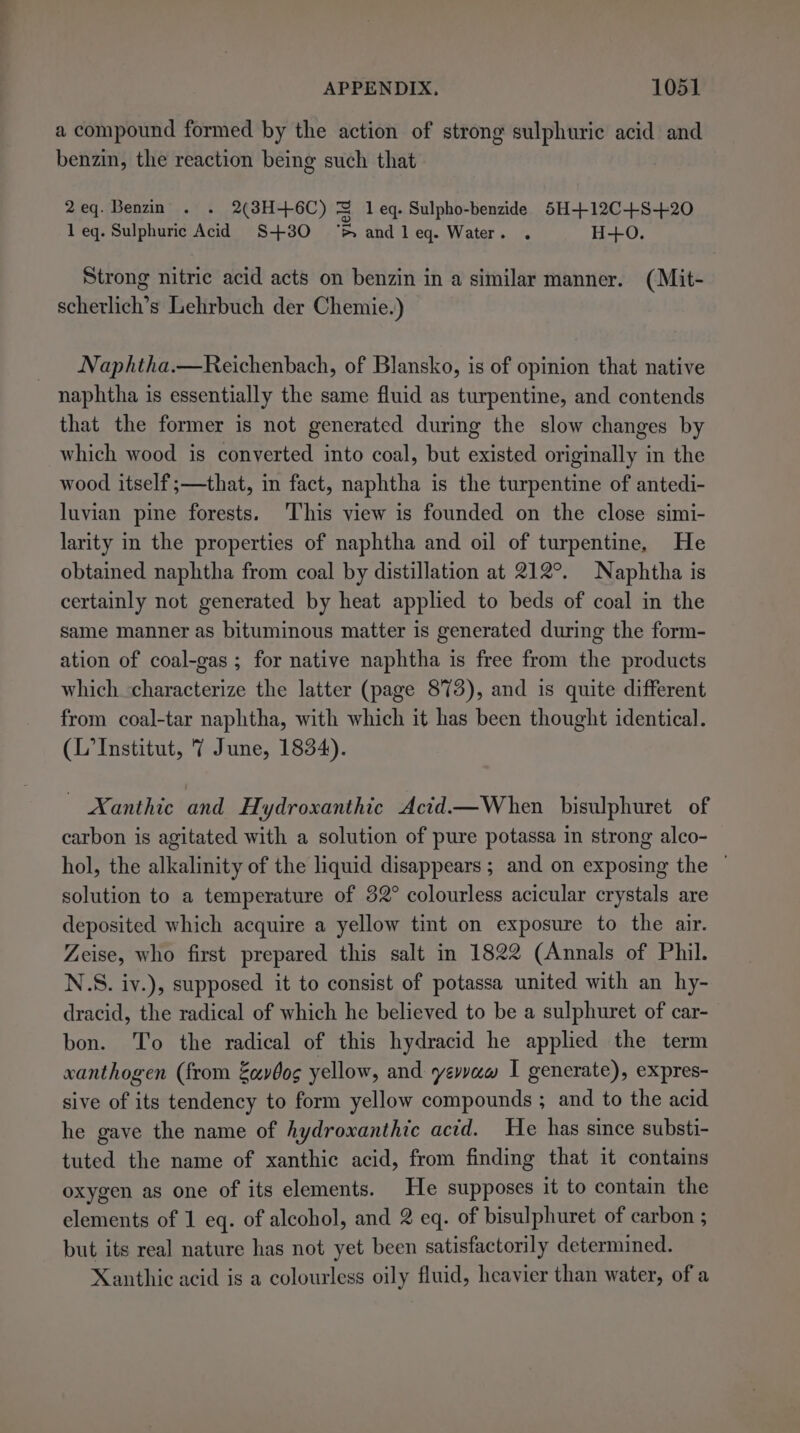 a compound formed by the action of strong sulphuric acid and benzin, the reaction being such that 2eq. Benzin . . 2(3H+6C) J leq. Sulpho-benzide 5H+12C+S+20 1 eq. Sulphuric Acid S+30 ‘ andleq. Water. . H+0. Strong nitric acid acts on benzin in a similar manner. (Mit- scherlich’s Lehrbuch der Chemie.) Naphtha.—Reichenbach, of Blansko, is of opinion that native naphtha is essentially the same fluid as turpentine, and contends that the former is not generated during the slow changes by which wood is converted into coal, but existed originally in the wood itself ;—that, in fact, naphtha is the turpentine of antedi- luvian pine forests. ‘This view is founded on the close simi- larity in the properties of naphtha and oil of turpentine, He obtained naphtha from coal by distillation at 212°. Naphtha is certainly not generated by heat applied to beds of coal in the same manner as bituminous matter is generated during the form- ation of coal-gas ; for native naphtha is free from the products which characterize the latter (page 873), and is quite different from coal-tar naphtha, with which it has been thought identical. (L’Institut, 7 June, 1834). | Xanthic and Hydroxanthic Actd—When bisulphuret of carbon is agitated with a solution of pure potassa in strong alco- hol, the alkalinity of the liquid disappears ; and on exposing the | solution to a temperature of 32° colourless acicular crystals are deposited which acquire a yellow tint on exposure to the air. Zeise, who first prepared this salt in 1822 (Annals of Phil. N.S. iv.), supposed it to consist of potassa united with an hy- dracid, the radical of which he believed to be a sulphuret of car- bon. To the radical of this hydracid he applied the term xanthogen (from Zavbog yellow, and yewvaw I generate), expres- sive of its tendency to form yellow compounds ; and to the acid he gave the name of hydroxanthic acid. He has since substi- tuted the name of xanthic acid, from finding that it contains oxygen as one of its elements. He supposes it to contain the elements of 1 eq. of alcohol, and 2 eq. of bisulphuret of carbon ; but its real nature has not yet been satisfactorily determined. Xanthic acid is a colourless oily fluid, heavier than water, of a