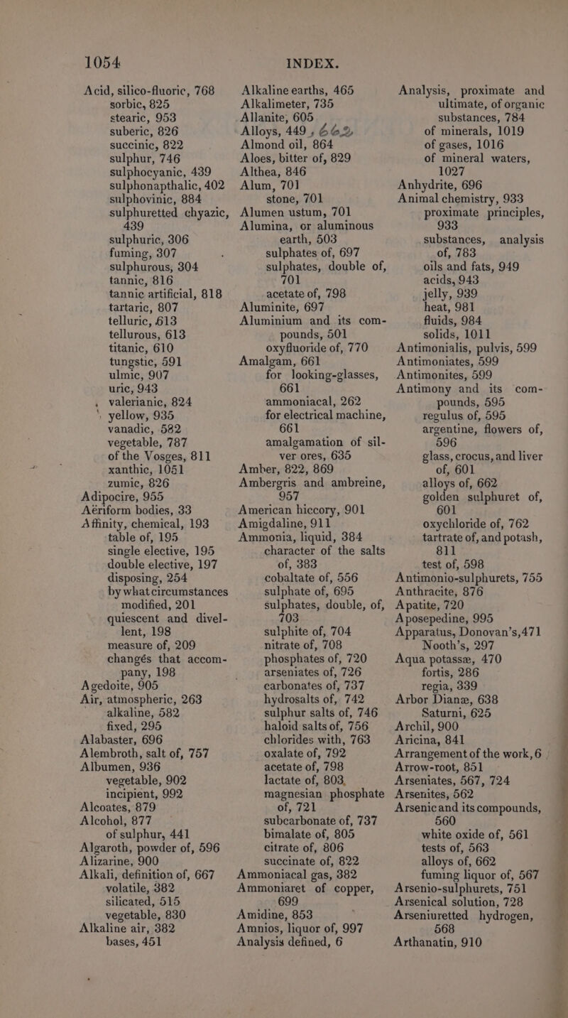 Acid, silico-fluoric, 768 sorbic, 825 stearic, 953 suberic, 826 succinic, 822 sulphur, 746 sulphocyanic, 439 sulphonapthalic, 402 sulphovinic, 884 sulphuretted chyazic, 439 sulphuric, 306 fuming, 307 sulphurous, 304 tannic, 816 tannic artificial, 818 tartaric, 807 telluric, 613 tellurous, 613 titanic, 610 tungstic, 591 ulmic, 907 uric, 943 . valerianic, 824 ‘, yellow, 935 vanadic, 582 vegetable, 787 of the Vosges, 811 xanthic, 1041 zumic, 826 Adipocire, 955 Aériform bodies, 33 Affinity, chemical, 193 table of, 195 single elective, 195 double elective, 197 disposing, 254 by what circumstances modified, 201 quiescent and divel- lent, 198 measure of, 209 changés that accom- pany, 198 Agedoite, 905 Air, atmospheric, 263 ' alkaline, 582 fixed, 295 Alabaster, 696 Alembroth, salt of, 757 Albumen, 936 vegetable, 902 incipient, 992 Alcoates, 879 Alcohol, 877 Algaroth, powder of, 596 Alkali, definition of, 667 volatile, 382 silicated, 515 vegetable, 830 Alkaline air, 382 bases, 451 Alkaline earths, 465 Alkalimeter, 735 Allanite, 605 Alloys, 449 , 662 Almond oil, 864 Aloes, bitter of, 829 Althea, 846 Alum, 701 stone, 701 Alumen ustum, 701 Alumina, or aluminous earth, 503 sulphates of, 697 sulphates, double of, 701 acetate of, 798 Aluminite, 697 Aluminium and its com- pounds, 501 oxyfluoride of, 770 Amalgam, 661 for looking-glasses, 661 ammoniacal, 262 for electrical machine, 661 amalgamation of sil- ver ores, 635 Amber, 822, 869 Ambergris and ambreine, 957 American hiccory, 901 Amigdaline, 911 Ammonia, liquid, 384 character of the salts of, 383 cobaltate of, 556 sulphate of, 695 sulphates, double, of, 703 sulphite of, 704 nitrate of, 708 phosphates of, 720 arseniates of, 726 carbonates of, 737 hydrosalts of, 742 sulphur salts of, 746 haloid salts of, 756 chlorides with, 763 oxalate of, 792 acetate of, 798 lactate of, 803, magnesian phosphate of, 721 subcarbonate of, 737 citrate of, 806 Ammoniacal gas, 382 Ammoniaret of copper, 699 Amidine, 853 Amnios, liquor of, 997 Analysis defined, 6 Analysis, proximate and ultimate, of organic substances, 784 of minerals, 1019 of gases, 1016 of mineral waters, 1027 Anhydrite, 696 Animal chemistry, 933 proximate principles, 933 substances, of, 783 oils and fats, 949 acids, 943 jelly, 939 heat, 981 fluids, 984 solids, 1011 Antimonialis, pulvis, 599 Antimoniates, 599 Antimonites, 599 Antimony and _ its pounds, 595 regulus of, 595 argentine, flowers of, 596 glass, crocus, and liver of, 601 alloys of, 662 golden sulphuret of, 601 analysis com- oxychloride of, 762 tartrate of, and potash, 811 test of, 598 Antimonio-sulphurets, 755 Anthracite, 876 Apatite, 720 Aposepedine, 995 Apparatus, Donoyan’s,471 Nooth’s, 297 Aqua potasse, 470 fortis, 286 regia, 339 Arbor Diane, 638 Saturni, 625 Archil, 900 Aricina, 841 Arrangement of the work, 6 Arrow-root, 851 Arseniates, 567, 724 Arsenites, 562 Arsenicand its compounds, tests of, 563 fuming liquor of, 567 Arsenio-sulphurets, 751 Arsenical solution, 728 Arseniuretted hydrogen, 568 Arthanatin, 910 ieee at Oat