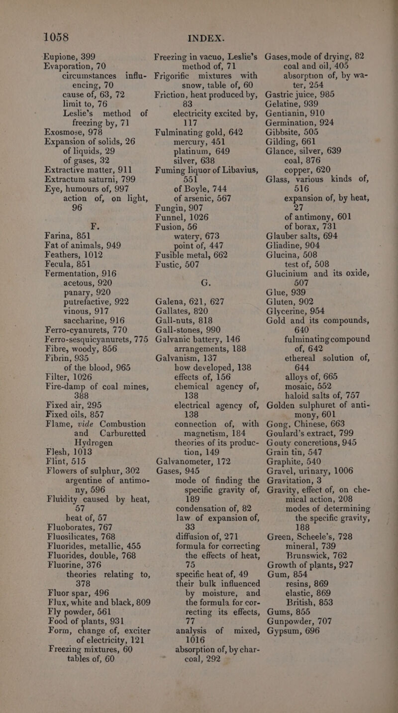 ‘Eupione, 399 Evaporation, 70 circumstances encing, 70 cause of, 63, 72 limit to, 76 Leslie’s method of freezing by, 71 Exosmose, 978 Expansion of solids, 26 of liquids, 29 of gases, 32 Extractive matter, 911 Extractum saturni, 799 Eye, humours of, 997 action of, on light, 96 influ- i Farina, 851 Fat of animals, 949 Feathers, 1012 Fecula, 851 Fermentation, 916 acetous, 920 panary, 920 putrefactive, 922 vinous, 917 saccharine, 916 Ferro-cyanurets, 770 Ferro-sesquicyanurets, 775 Fibre, woody, 856 Fibrin, 935 of the blood, 965 Filter, 1026 Fire-damp of coal mines, 388 Fixed air, 295 Fixed oils, 857 Flame, vide Combustion and Carburetted Hydrogen Flesh, 1013 Flint, 515 Flowers of sulphur, 302 argentine of antimo- ny, 596 Fluidity caused by heat, 57 heat of, 57 Fluoborates, 767 Fluosilicates, 768 Fluorides, metallic, 455 Fluorides, double, 768 Fluorine, 376 theories relating to, 378 Fluor spar, 496 Flux, white and black, 809 Fly powder, 561 Food of plants, 931 Form, change of, exciter of electricity, 121 Freezing mixtures, 60 tables of, 60 Freezing in vacuo, Leslie’s method of, 71 Frigorific mixtures with snow, table of, 60 Friction, heat produced by, 83 electricity excited by, 11 Fulminating gold, 642 mercury, 451 platinum, 649 silver, 638 Fuming liquor of Libavius, 551 of Boyle, 744 of arsenic, 567 Fungin, 907 Funnel, 1026 Fusion, 56 watery, 673 point of, 447 Fusible metal, 662 Fustic, 507 cis Galena, 621, 627 Gallates, 820 Gall-nuts, 818 Gall-stones, 990 Galvanic battery, 146 arrangements, 188 Galvanism, 137 how developed, 138 effects of, 156 chemical agency of, 138 electrical agency of, 138 connection of, with magnetism, 184 theories of its produc- tion, 149 Galvanometer, 172 Gases, 945 mode of finding the specific gravity of, 189 condensation of, 82 law of expansion of, 33 diffusion of, 271 formula for correcting the effects of heat, 75 specific heat of, 49 their bulk influenced by moisture, and the formula for cor- recting its effects, 77 analysis of mixed, 1016 absorption of, by char- coal, 292 Gases, mode of drying, 82 coal and oil, 405 absorption of, by wa- ter, 254 Gastric juice, 985 Gelatine, 939 Gentianin, 910 Germination, 924 Gibbsite, 505 Gilding, 661 Glance, silver, 639 coal, 876 copper, 620 Glass, various kinds of, 516 expansion of, by heat, DH | of antimony, 601 of borax, 731 Glauber salts, 694 Gliadine, 904 Glucina, 508 test of, 508 Glucinium and its oxide, 507 Glue, 939 Gluten, 902 Glycerine, 954 Gold and its compounds, 640 fulminating compound of, 642 ethereal solution of, 644 alloys of, 665 mosaic, 502 haloid salts of, 757 Golden sulphuret of anti- mony, 601 Gong, Chinese, 663 Goulard’s extract, 799 Gouty concretions, 945 Grain tin, 547 Graphite, 540 Gravel, urinary, 1006 Gravitation, 3 Gravity, effect of, on che- mical action, 208 modes of determining the specific gravity, 188 Green, Scheele’s, 728 mineral, 739 Brunswick, 762 Growth of plants, 927 Gum, 854 resins, 869 elastic, 869 British, 853 Gums, 855 Gunpowder, 707 Gypsum, 696