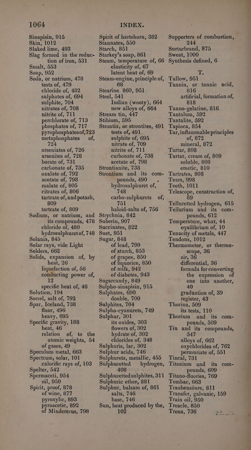 Sinapisin, 915 Skin, 1012 Slaked lime, 493 Slag formed in the reduc- tion of iron, 531 Smalt, 553 Soap, 952 Soda, or natrium, 478 tests of, 479 chloride of, 482 sulphates of, 694 sulphite, 704 nitrates of, 708 nitrite of, 711 perchlorate of, 713 phosphates of, 717 pyrophosphatesof,723 metaphosphates of, 724 arseniates of, 726 arsenites of, 728 borate of, 731 carbonate of, 735 oxalate of, 792 acetate of, 798 malate of, 805 citrates of, 806 tartrate of, and potash, 809 tartrate of, 809 Sodium, or natrium, and its compounds, 478 chloride of, 480 hydrosulphuret of, 748 Solania, 845 Solar rays, vide Light Solders, 662 Solids, expansion of, by heat, 26 liquefaction of, 56 conducting power of, ie specific heat of, 46 Solution, 194 Sorrel, salt of, 792 Spar, Iceland, 738 fluor, 496 heavy, 695 Specific gravity, 188 heat, 46 relation of, to the atomic weights, 54 of gases, 49 Speculum metal, 663 Spectrum, solar, 101 calorific rays of, 103 Spelter, 542 Spermaceti, 954 oil, 950 Spirit, proof, 878 of wine, 877 pyroxylic, 893 pyroacetic, 892 of Mindererus, 798 Spirit of hartshorn, 382 Stannates, 550 Starch, 851 Starkey’s soap, 861 Steam, temperature of, 66 elasticity of, 67 latent heat of, 69 Steam-engine, principle of, 68 Stearine, 860, 951 Steel, 541 Indian (wooty), 664 new ailoys of, 664 Stream tin, 447 Stibium, 595 Strontia, or strontites, 491 tests of, 491 sulphite of, 695 nitrate of, 709 nitrite of, 711 carbonate of, 738 acetate of, 798 Strontianite, 738 Strontium and its com- pounds, 490 , hydrosulphuret of, 748 carbo-sulphurets 751 haloid-salts of, 756 Strychnia, 842 Suberin, 907 Succinates, 822 Suet, 951 Sugar, 848 of lead, 799 of starch, 853 of grapes, 850 of liquorice, 850 of milk, 942 of diabetes, 943 Sugarcandy, 849 Sulpho-sinapisin, 915 Sulphates, 690 double, 700 Sulphites, 704 Sulpho-cyanurets, 749 Sulphur, 301 its oxides, 303 flowers of, 302 hydrate of, 302 chlorides of, 348 Sulphuris, lac, 302 Sulphur acids, 746 Sulphurets, metallic, 455 Sulphuretted hydrogen, 408 Sulphuretted sulphites, 311 Sulphuric ether, 881 Sulphur, balsam of, 861 salts, 746 base, 746 Sun, heat produced by the, 102 of, Supporters of combustion, 244 Surturbrand, 875 Sweat, 1000 Synthesis defined, 6 i Tallow, 951 Tannin, or tannic acid, 816 artificial, formation of, 818 Tanno-gelatine, 816 Tantalum, 592 Tantalite, 592 Tapioca, 854 Tar, inflammable principles of, 872 mineral, 872 Tartar, 808 Tartar, cream of, 809 soluble, 808 emetic, 810 Tartrates, 808 Tears, 998 Teeth, 1011 Telescope, construction of, 89 Telluretted hydrogen, 615 Tellurium and its com- pounds, 612 Temperature, what, 44 equilibrium of, 10 Tenacity of metals, 447 Tendons, 1012 Thermometer, or thermo- scope, 36 air, 36 differential, 36 formula for converting the expression of one into another, 40 graduation of, 39 register, 43 Thorina, 509 its tests, 110 Thorium and its com- pounds, 509 Tin and its compounds, 54 alloys of, 662 — oxychlorides of, 762 permuriate of, 551 Tincal, 731 Titanium and its com- pounds, 609 Titano-fluories, 769 Tombac, 663 Traubensaure, 811 Transfer, galvanic, 159 Train oil, 950 Treacle, 850 Trona, 736 “a3 A ee