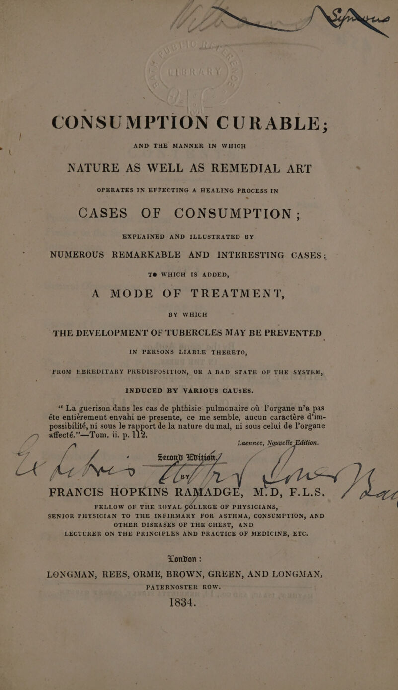 CONSUMPTION CURABLE; NATURE AS WELL AS REMEDIAL ART OPERATES IN EFFECTING A HEALING PROCESS IN CASES OF CONSUMPTION ; EXPLAINED AND ILLUSTRATED BY , NUMEROUS REMARKABLE AND INTERESTING CASES: T@® WHICH IS ADDED, A MODE OF TREATMENT, BY WHICH THE DEVELOPMENT OF TUBERCLES MAY BE PREVENTED IN PERSONS LIABLE THERETO, FROM HEREDITARY PREDISPOSITION, OR A BAD STATE OF THE SYSTEM, INDUCED BY VARIOUS CAUSES. “‘ La guerison dans les cas de phthisie pulmonaire od l’organe n’a pas éte entiérement envahi ne presente, ce me semble, aucun caractére d’im- possibilité, ni sous le rapport de la nature du mal, ni sous celui de Porgane 7) © affecté.”—Tom. ii. p. 112. ff FRANCIS HOPKINS SAA (ae) Fa) Laennec, Nouvelle Edition. e7 wh M.D, F.L.S. FELLOW OF THE ROYAL LLEGE OF PHYSICIANS, SENIOR PHYSICIAN TO THE INFIRMARY FOR ASTHMA, CONSUMPTION, AND OTHER DISEASES OF THE CHEST, AND LECTURER ON THE PRINCIPLES AND PRACTICE OF MEDICINE, ETC London : LONGMAN, REES, ORME, BROWN, GREEN, AND LONGMAN, -PATERNOSTER ROW. 1834.