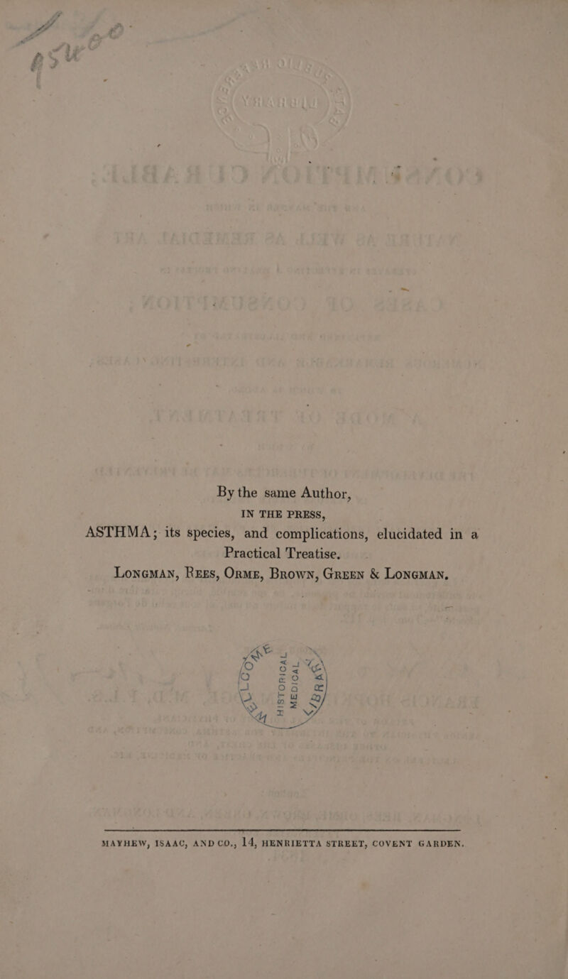 By the same Author, IN THE PRESS, ASTHMA, its species, and complications, elucidated in a Practical Treatise. Loneman, Rees, Orme, Brown, Green &amp; LonemAN, Om mm HISTORICAL MEDICAL. i aR MAYHEW, ISAAC, AND CO., 14, HENRIETTA STREET, COVENT GARDEN.