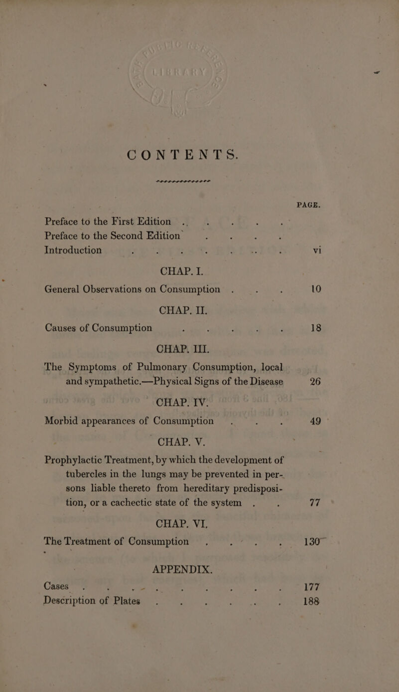 CONTENTS. PPOL POOP OLE LOOP PAGE. Preface to the First Edition Preface to the Second Edition Introduction : : : cD tee ; vi CHAP. I. General Observations on Consumption . 10 CHAP. II. Causes of Consumption : : : : F 18 CHAP. III. The Symptoms of Pulmonary Consumption, local and sympathetic.—Physical Signs of the Disease 26 CHAP. IV. Morbid appearances of Consumption . ; 49 © ~ CHAP. V. Prophylactic Treatment, by which the development of tubercles in the lungs may be prevented in per- sons liable thereto from hereditary predisposi- tion, or a cachectic state of the system . ; 77 CHAP, VI, The Treatment of Consumption if : 1307 APPENDIX. Cases. ; fee og! eae : 177 Description of Plate . : : : ; : 188