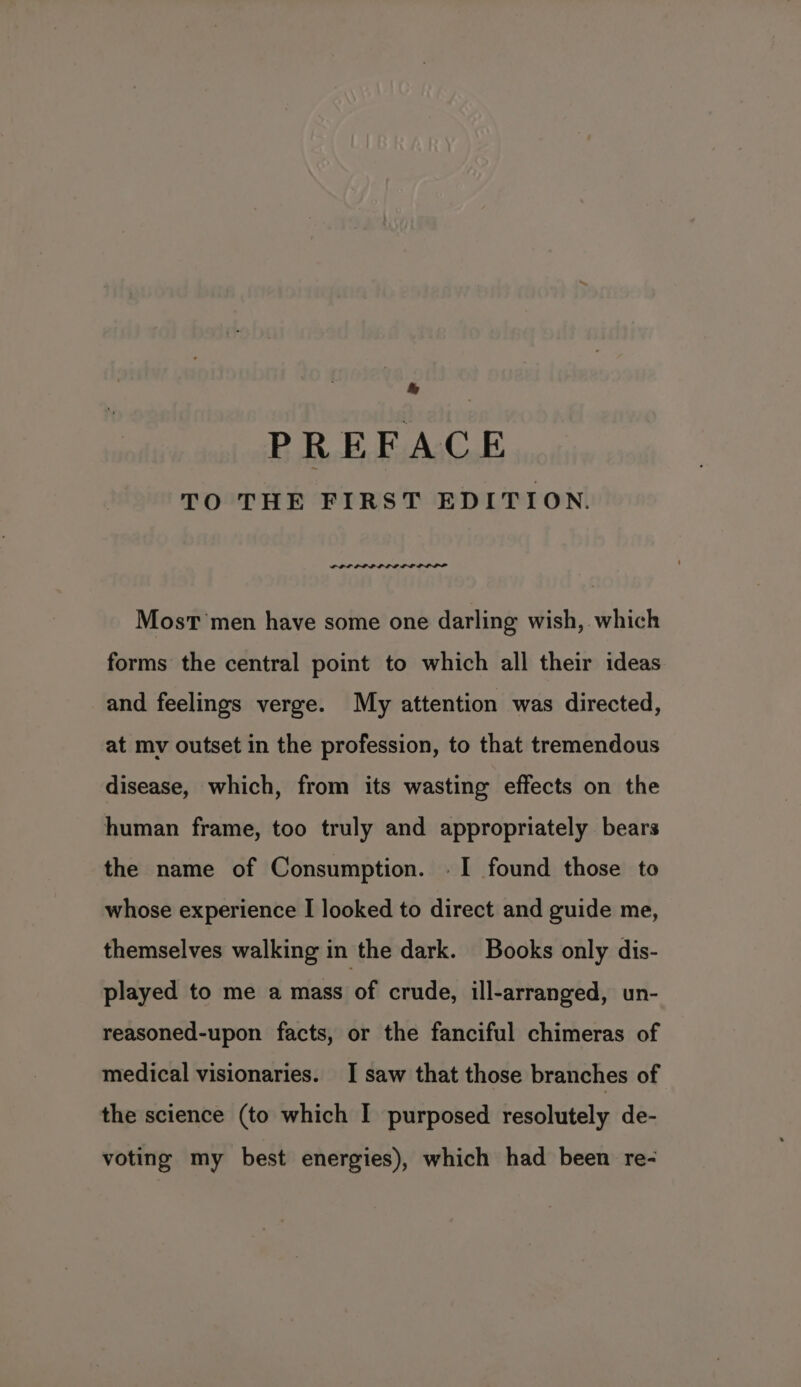 PREFACE TO THE FIRST EDITION. POP LPL LL ELL DOPE Most men have some one darling wish, which forms the central point to which all their ideas and feelings verge. My attention was directed, at my outset in the profession, to that tremendous disease, which, from its wasting effects on the human frame, too truly and appropriately bears the name of Consumption. . I found those to whose experience I looked to direct and guide me, themselves walking in the dark. Books only dis- played to me a mass of crude, ill-arranged, un- reasoned-upon facts, or the fanciful chimeras of medical visionaries. I saw that those branches of the science (to which I purposed resolutely de- voting my best energies), which had been re-