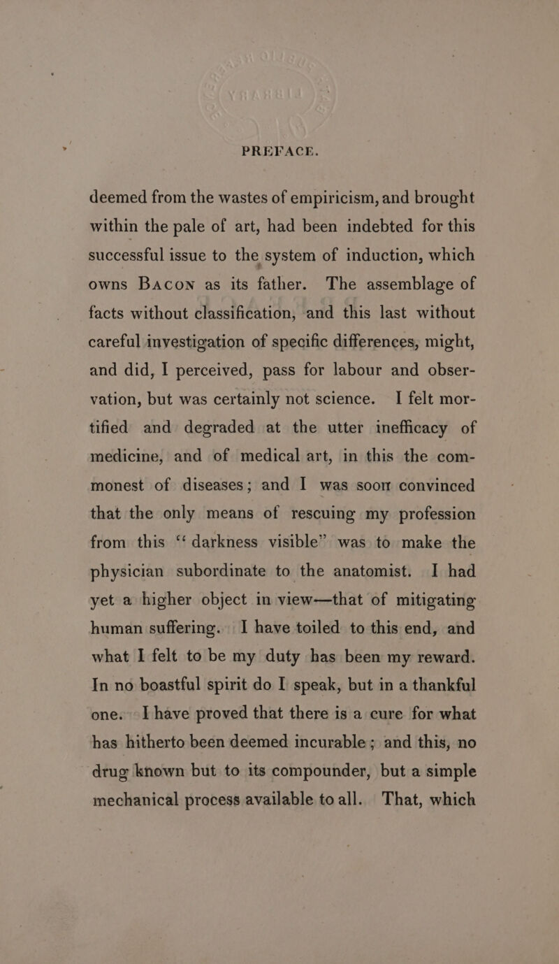 deemed from the wastes of empiricism, and brought within the pale of art, had been indebted for this successful issue to the system of induction, which owns Bacon as its father. The assemblage of facts without classification, and this last without careful investigation of specific differences, might, and did, I perceived, pass for labour and obser- vation, but was certainly not science. I felt mor- tified and degraded at the utter inefficacy of medicine, and of medical art, in this the com- monest of diseases; and I was soon convinced that the only means of rescuing my profession from this “‘ darkness visible” was to make the physician subordinate to the anatomist. I had yet a higher object in view—that of mitigating human suffering. I have toiled to this end, and what I felt to be my duty has been my reward. In no boastful spirit do I speak, but in a thankful one. [have proved that there is a cure for what has hitherto been deemed incurable; and this, no drug known but to its compounder, but a simple mechanical process available toall. That, which