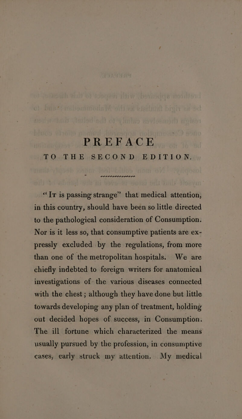 TO THE SECOND EDITION. PLP IPL PP LE OPPO LID ‘Ir is passing strange” that medical attention, in this country, should have been so little directed to the pathological consideration of Consumption. Nor is it less so, that consumptive patients are ex- pressly excluded by the regulations, from more than one of the metropolitan hospitals. We are chiefly indebted to foreign writers for anatomical investigations of the various diseases connected with the chest ; although they have done but little towards developing any plan of treatment, holding out decided hopes of success, in Consumption. The ill fortune which characterized the means usually pursued by the profession, in consumptive eases, early struck my attention. My medical