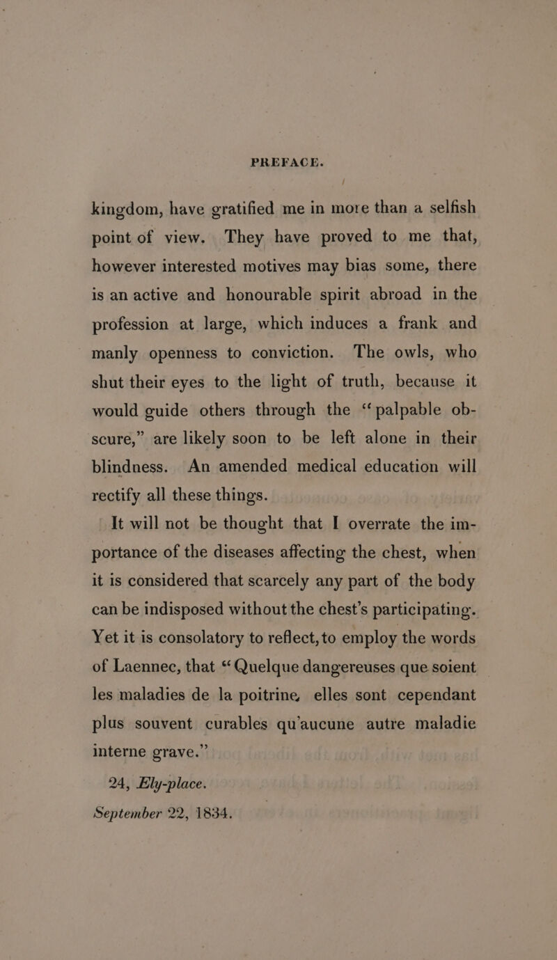 kingdom, have gratified me in more than a selfish point of view. They have proved to me that, however interested motives may bias some, there is an active and honourable spirit abroad in the profession at large, which induces a frank and manly openness to conviction. The owls, who shut their eyes to the light of truth, because it would guide others through the ‘palpable ob- scure,” are likely soon to be left alone in their blindness. An amended medical education will rectify all these things. It will not be thought that I overrate the im- portance of the diseases affecting the chest, when it is considered that scarcely any part of the body can be indisposed without the chest’s participating. Yet it is consolatory to reflect, to employ the words of Laennec, that ‘ Quelque dangereuses que soient — les maladies de la poitrine elles sont cependant plus souvent curables qu’aucune autre maladie interne grave.” 24, Ely-place. September 22, 1834.