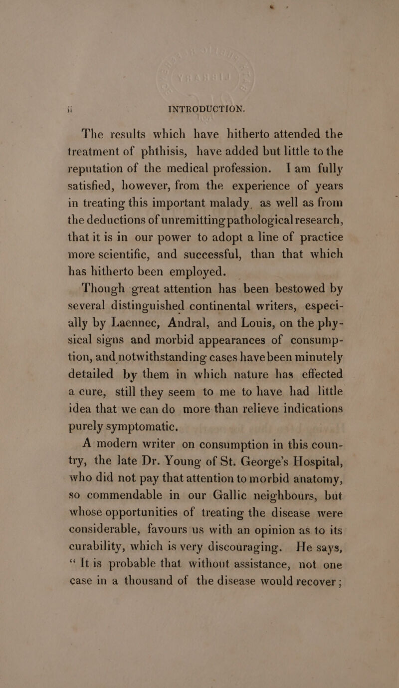 The results which have hitherto attended the treatment of phthisis, have added but little to the reputation of the medical profession. lam fully satisfied, however, from the experience of years in treating this important malady, as well as from the deductions of unremitting pathological research, that it is in our power to adopt a line of practice more scientific, and successful, than that which has hitherto been employed. — Though great attention has been bestowed by several distinguished continental writers, especi- ally by Laennec, Andral, and Louis, on the phy- sical signs and morbid appearances of consump- tion, and notwithstanding cases have been minutely detailed by them in which nature has effected acure, still they seem to me to have had little idea that we cando more than relieve indications purely symptomatic, A modern writer on consumption in this coun- try, the late Dr. Young of St. George’s Hospital, who did not pay that attention to morbid anatomy, so commendable in our Gallic neighbours, but whose opportunities of treating the disease were considerable, favours us with an opinion as to its curability, which is very discouraging. He says, “ Itis probable that without assistance, not one case in a thousand of the disease would recover ;