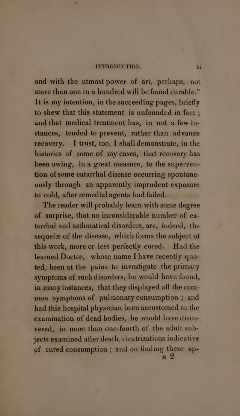 and with the utmost power of art, perhaps, not more than one in a hundred will be found curable.” It is my intention, in the succeeding pages, briefly to shew that this statement is unfounded in fact ; and that medical treatment has, in not a few in- stances, tended to prevent, rather than advance recovery. I trust, too, I shall demonstrate, in the histories of some of my cases, that recovery has been owing, ina great measure, to the superven- tion of some catarrhal disease occurring spontane- ously through an apparently imprudent exposure to cold, after remedial agents had failed. _ The reader will probably learn with some degree of surprise, that no inconsiderable number of ca- tarrhal and asthmatical disorders, are, indeed, the sequelee of the disease, which forms the subject of this work, more or less perfectly cured. Had the learned Doctor, whose name I[ have recently quo- ted, been at the pains to investigate the primary symptoms of such disorders, he would have found, in many instances, that they displayed all the com- mon symptoms of pulmonary consumption ; and had this hospital physician been accustomed to the examination of dead bodies, he would have disco- vered, in more than one-fourth of the adult sub- jects examined after death, cicatrizations indicative of cured consumption ; and on finding these ap- ia :
