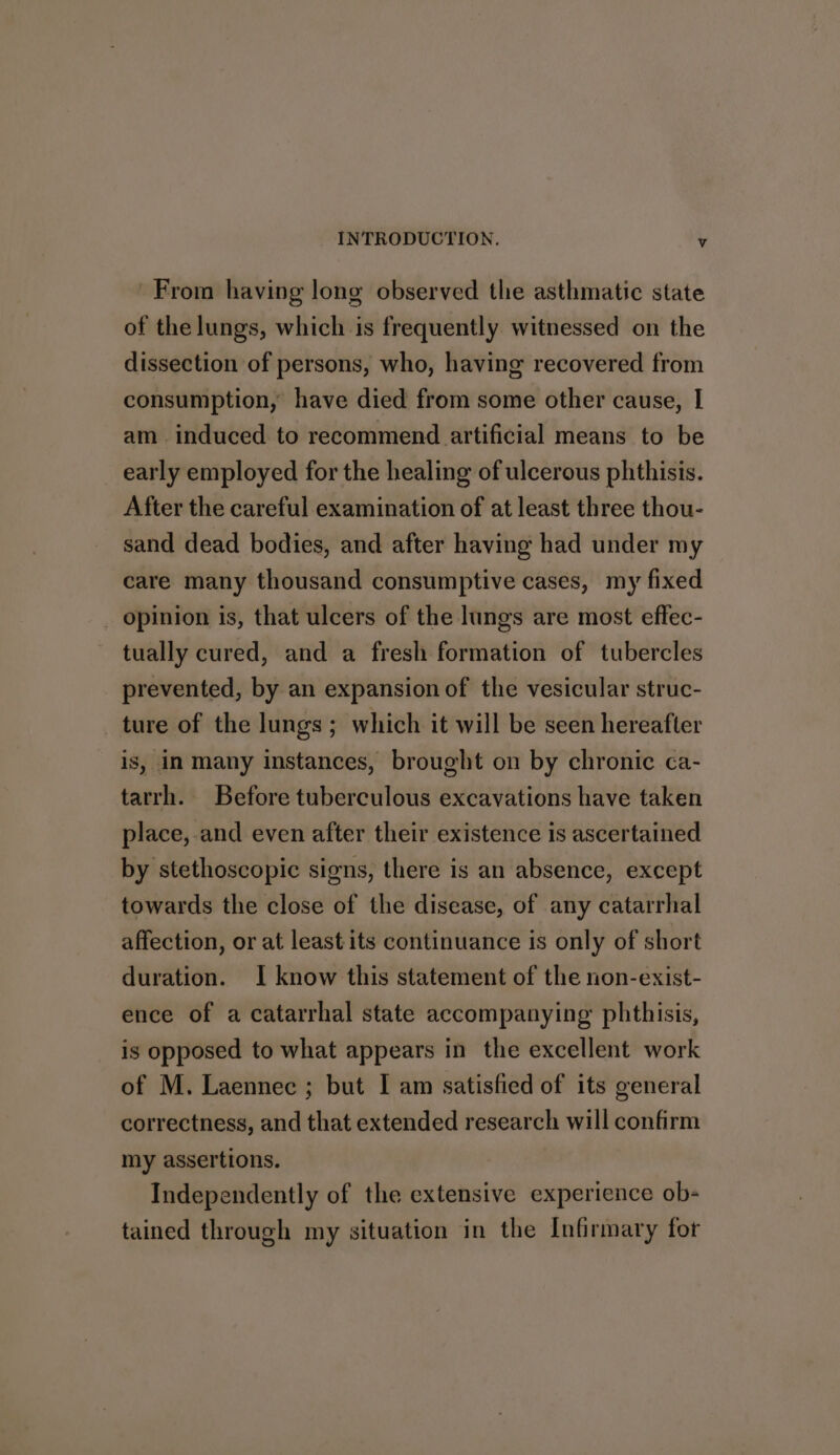 From having long observed the asthmatic state of the lungs, which is frequently witnessed on the dissection of persons, who, having recovered from consumption, have died from some other cause, I am induced to recommend artificial means to be early employed for the healing of ulcerous phthisis. After the careful examination of at least three thou- sand dead bodies, and after having had under my care many thousand consumptive cases, my fixed opinion is, that ulcers of the lungs are most effec- tually cured, and a fresh formation of tubercles prevented, by an expansion of the vesicular struc- ture of the lungs; which it will be seen hereafter is, in many instances, brought on by chronic ca- tarrh. Before tuberculous excavations have taken place, and even after their existence is ascertained by stethoscopic signs, there is an absence, except towards the close of the disease, of any catarrhal affection, or at least its continuance is only of short duration. I know this statement of the non-exist- ence of a catarrhal state accompanying phthisis, is opposed to what appears in the excellent work of M. Laennec ; but I am satisfied of its general correctness, and that extended research will confirm my assertions. Independently of the extensive experience ob- tained through my situation in the Infirmary for