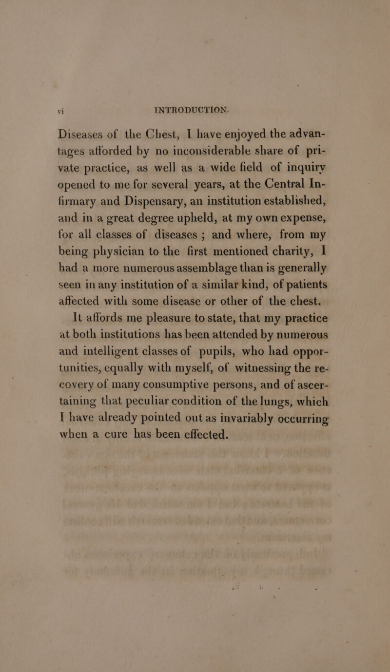 Diseases of the Chest, I have enjoyed the advan- tages afforded by no inconsiderable share of pri- vate practice, as well as a wide field of inquiry opened to me for several years, at the Central In- firmary and Dispensary, an institution established, and in a great degree upheld, at my own expense, for all classes of diseases ; and where, from my being physician to the first mentioned charity, | had a more numerous assemblage than is generally seen in any institution of a similar kind, of patients affected with some disease or other of the chest. It affords me pleasure to state, that my practice at both institutions has been attended by numerous and intelligent classes of pupils, who had oppor- tunities, equally with myself, of witnessing the re- covery of many consumptive persons, and of ascer- taining that peculiar condition of the lungs, which { have already pointed out as invariably occurring when a cure has been effected.