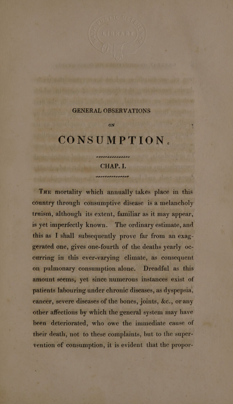 GENERAL OBSERVATIONS oN % CONSUMPTION. PPP PPP ELLE DODD OL CHAP. I. PPLPLPLIP LOD IOP Tue mortality which annually takes place in this country through consumptive disease is a melancholy truism, although its extent, familiar as it may appear, is yet imperfectly known. The ordinary estimate, and this as I shall subsequently prove far from an exag- gerated one, gives one-fourth of the deaths yearly oc- curring in this ever-varying climate, as consequent on pulmonary consumption alone. Dreadful as this amount seems, yet since numerous instances exist of patients labouring under chronic diseases, as dyspepsia, cancer, severe diseases of the bones, joints, &amp;¢c., or any other affections by which the general system may have been deteriorated, who owe the immediate cause of their death, not to these complaints, but to the super- vention of consumption, it is evident that the propor-