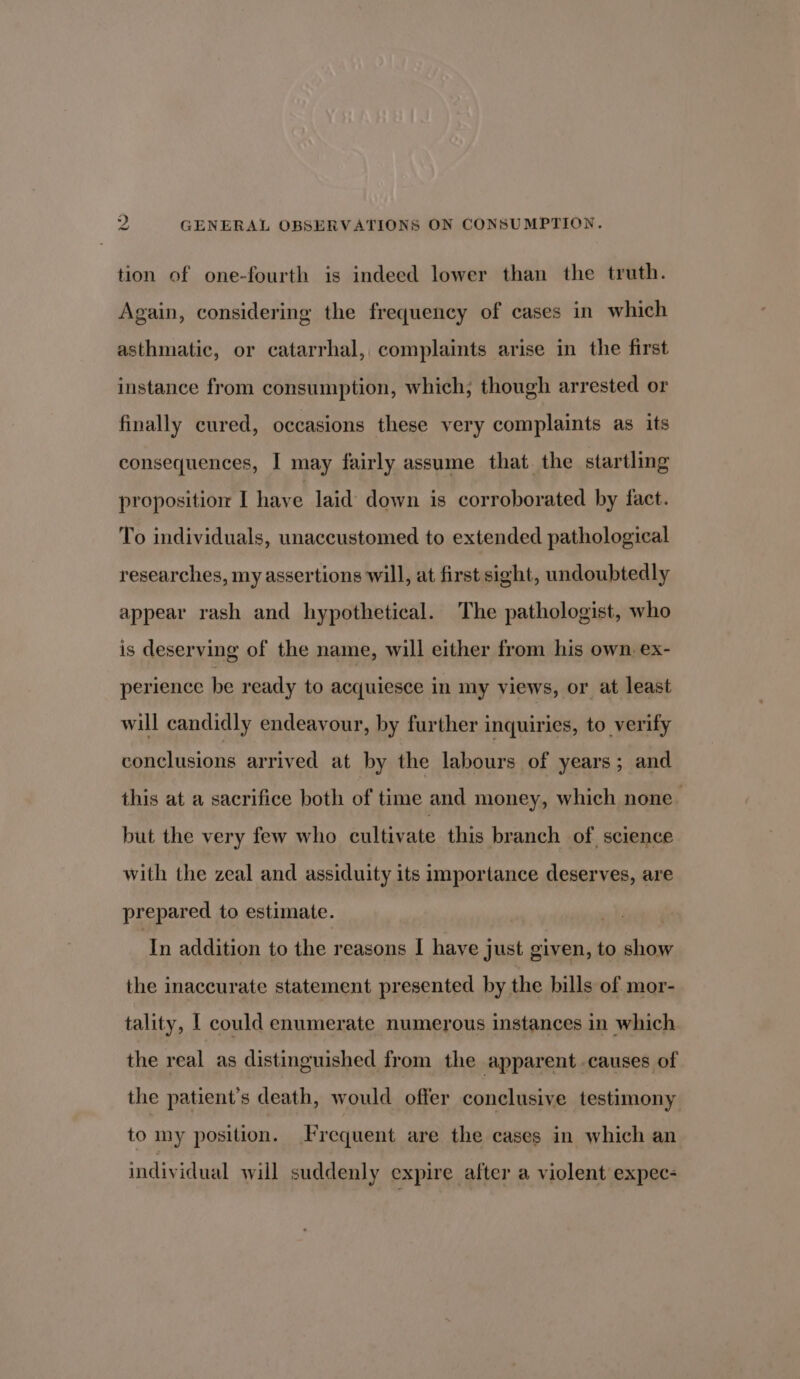 tion of one-fourth is indeed lower than the truth. Again, considering the frequency of cases in which asthmatic, or catarrhal, complaints arise in the first instance from consumption, which; though arrested or finally cured, occasions these very complaints as its consequences, I may fairly assume that the startling proposition I have laid down is corroborated by fact. To individuals, unaccustomed to extended pathological researches, my assertions will, at first sight, undoubtedly appear rash and hypothetical. The pathologist, who is deserving of the name, will either from his own. ex- perience be ready to acquiesce in my views, or at least will candidly endeavour, by further inquiries, to verify conclusions arrived at by the labours of years; and this at a sacrifice both of time and money, which none but the very few who cultivate this branch of science with the zeal and assiduity its importance deserves, are prepared to estimate. In addition to the reasons I have just given, to show the inaccurate statement presented by the bills of mor- tality, | could enumerate numerous instances in which the real as distinguished from the apparent causes of the patient’s death, would offer conclusive testimony to my position. Frequent are the cases in which an individual will suddenly expire after a violent expec-