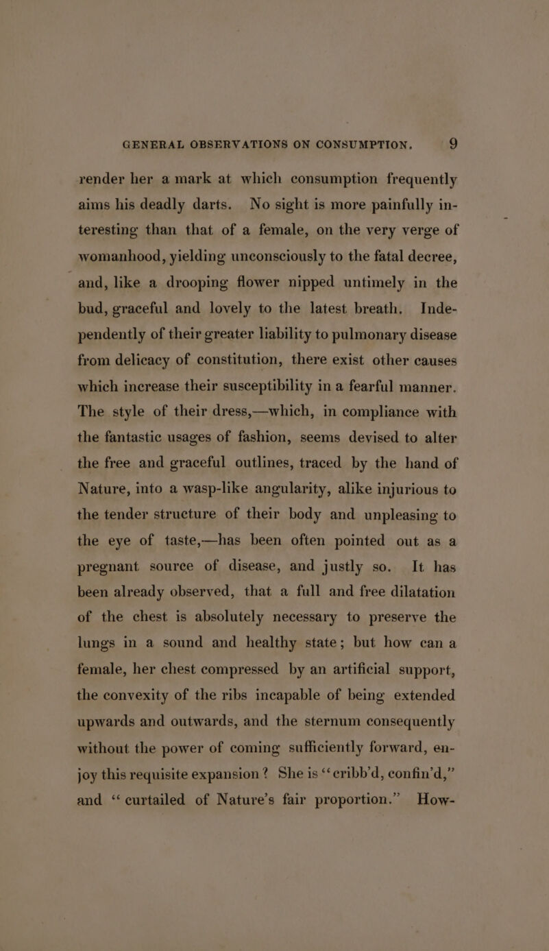 render her a mark at which consumption frequently aims his deadly darts. No sight is more painfully in- teresting than that of a female, on the very verge of womanhood, yielding unconsciously to the fatal decree, and, like a drooping flower nipped untimely in the bud, graceful and lovely to the latest breath, Inde- pendently of their greater liability to pulmonary disease from delicacy of constitution, there exist other causes which increase their susceptibility in a fearful manner. The style of their dress,—which, in compliance with the fantastic usages of fashion, seems devised to alter the free and graceful outlines, traced by the hand of Nature, into a wasp-like angularity, alike injurious to the tender structure of their body and unpleasing to the eye of taste,—has been often pointed out as a pregnant source of disease, and justly so. It has been already observed, that a full and free dilatation of the chest is absolutely necessary to preserve the lungs in a sound and healthy state; but how can a female, her chest compressed by an artificial support, the convexity of the ribs incapable of being extended upwards and outwards, and the sternum consequently without the power of coming sufficiently forward, en- joy this requisite expansion? She is “‘cribb’d, confin’d,” and ‘curtailed of Nature’s fair proportion.” How-