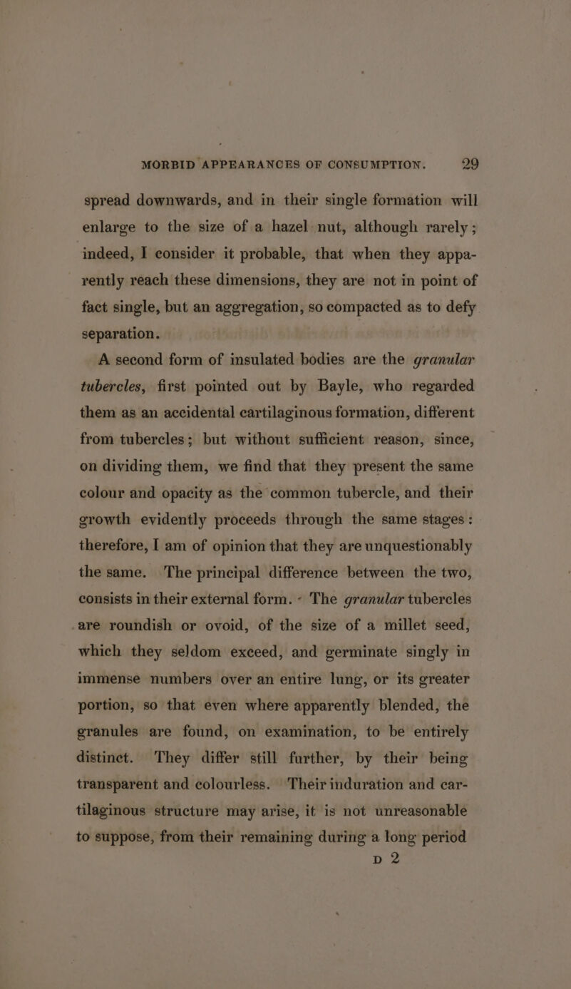 spread downwards, and in their single formation will enlarge to the size of a hazel nut, although rarely ; indeed, I consider it probable, that when they appa- rently reach these dimensions, they are not in point of fact single, but an aggregation, so compacted as to defy separation. A second form of insulated bodies are the granular tubercles, first pointed out by Bayle, who regarded them as an accidental cartilaginous formation, different from tubercles; but without sufficient reason, since, on dividing them, we find that they present the same colour and opacity as the common tubercle, and their growth evidently proceeds through the same stages : therefore, I am of opinion that they are unquestionably the same. The principal difference between the two, consists in their external form. - The granular tubercles -are roundish or ovoid, of the size of a millet seed, which they seldom exceed, and germinate singly in immense numbers over an entire lung, or its greater portion, so that even where apparently blended, the granules are found, on examination, to be entirely distinct. They differ still further, by their being transparent and colourless. Their induration and car- tilaginous structure may arise, it is not unreasonable to suppose, from their remaining during a long period dD 2