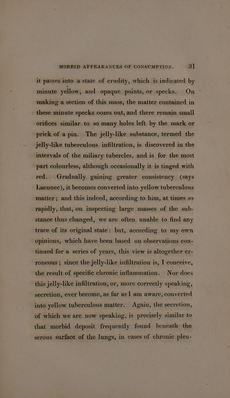 it passes into a state of crudity, which is indicated by minute yellow, and opaque points, or specks. On making a section of this mass, the matter contained in these minute specks oozes out, and there remain small orifices similar to so many holes left by the mark or prick of a pin. The jelly-like substance, termed the jelly-like tuberculous infiltration, is discovered in the intervals of the miliary tubercles, and is for the most part colourless, although occasionally it is tinged with red. Gradually gaining greater consistency (says Laennec), it becomes converted into yellow tuberculous matter; and this indeed, according to him, at times so rapidly, that, on inspecting large masses of the sub- stance thus changed, we are often. unable to find any trace of its original state: but, according to my own opinions, which have been based on observations con- tinued for a series of years, this view is altogether er- roneous; since the jelly-like infiltration is, I conceive, the result of specific chronic inflammation. Nor does this jelly-like infiltration, or, more correctly speaking, secretion, ever become, as far as | am aware, converted. into yellow tuberculous matter. Again, the secretion, of which we are now speaking, is precisely similar to that morbid deposit frequently found beneath the serous surface of the lungs, in cases of chronic pleu-