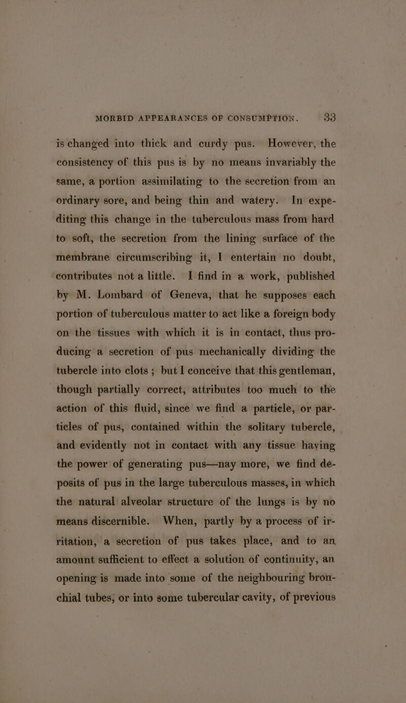 is changed into thick and curdy pus. However, the consistency of this pus is by no means invariably the same, a portion assimilating to the secretion from an ordinary sore, and being thin and watery. In expe- diting this change in the tuberculous mass from hard to soft, the secretion from the lining surface of the membrane circumscribing it, I entertain no doubt, contributes not a little. I find in a work, published by M. Lombard of Geneva, that he supposes each portion of tuberculous matter to act like a foreign body on the tissues with which it is in contact, thus pro- ducing a secretion of pus mechanically dividing the tubercle into clots ; but I conceive that this gentleman, though partially correct, attributes too much to the action of this fluid, since we find a particle, or par- ticles of pus, contained within the solitary tubercle, and evidently not in contact with any tissue haying the power of generating pus—nay more, we find de- posits of pus in the large tuberculous masses, in which the natural alveolar structure of the lungs is by no means discernible. When, partly by a process of ir- ritation, a secretion of pus takes place, and to an. amount sufficient to effect a solution of continuity, an opening is made into some of the neighbouring bron- chial tubes; or into some tubercular cavity, of previous
